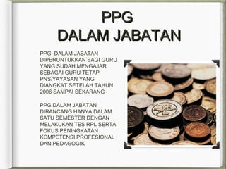 PPGPPG
DALAM JABATANDALAM JABATAN
PPG DALAM JABATAN
DIPERUNTUKKAN BAGI GURU
YANG SUDAH MENGAJAR
SEBAGAI GURU TETAP
PNS/YAYASAN YANG
DIANGKAT SETELAH TAHUN
2006 SAMPAI SEKARANG
PPG DALAM JABATAN
DIRANCANG HANYA DALAM
SATU SEMESTER DENGAN
MELAKUKAN TES RPL SERTA
FOKUS PENINGKATAN
KOMPETENSI PROFESIONAL
DAN PEDAGOGIK
 