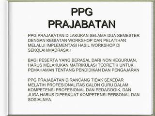 PPGPPG
PRAJABATANPRAJABATAN
PPG PRAJABATAN DILAKUKAN SELAMA DUA SEMESTER
DENGAN KEGIATAN WORKSHOP DAN PELATIHAN
MELALUI IMPLEMENTASI HASIL WORKSHOP DI
SEKOLAH/MADRASAH
BAGI PESERTA YANG BERASAL DARI NON KEGURUAN,
HARUS MELAKUKAN MATRIKULASI TEORETIK UNTUK
PEMAHAMAN TENTANG PENDIDIKAN DAN PENGAJARAN
PPG PRAJABATAN DIRANCANG TIDAK SEKEDAR
MELATIH PROFESIONALITAS CALON GURU DALAM
KOMPETENSI PROFESIONAL DAN PEDAGOGIK, DAN
JUGA HARUS DIPERKUAT KOMPETENSI PERSONAL DAN
SOSIALNYA.
 