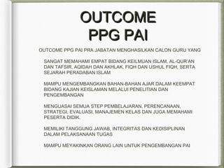 OUTCOMEOUTCOME
PPG PAIPPG PAI
OUTCOME PPG PAI PRA JABATAN MENGHASILKAN CALON GURU YANG
SANGAT MEMAHAMI EMPAT BIDANG KEILMUAN ISLAM, AL-QUR’AN
DAN TAFSIR, AQIDAH DAN AKHLAK, FIQH DAN USHUL FIQH, SERTA
SEJARAH PERADABAN ISLAM
MAMPU MENGEMBANGKAN BAHAN-BAHAN AJAR DALAM KEEMPAT
BIDANG KAJIAN KEISLAMAN MELALUI PENELITIAN DAN
PENGEMBANGAN
MENGUASAI SEMUA STEP PEMBELAJARAN, PERENCANAAN,
STRATEGI, EVALUASI, MANAJEMEN KELAS DAN JUGA MEMAHAMI
PESERTA DIDIK.
MEMILIKI TANGGUNG JAWAB, INTEGRITAS DAN KEDISIPLINAN
DALAM PELAKSANAAN TUGAS
MAMPU MEYAKINKAN ORANG LAIN UNTUK PENGEMBANGAN PAI
 