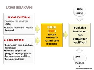 ALASAN EKSTERNAL
•Tantangan dan persaingan
global
•Ratifikasi Indonesia di berbagai
konvensi
ALASAN INTERNAL
•Kesenjangan mutu, jumlah dan
kemampuan
•Relevansi penghasil vs
pengguna pengangguran
•Beragam aturan kualifikasi
•Beragam pendidikan
SDM
Indonesi
a
endrotomoits@yahoo.com
 