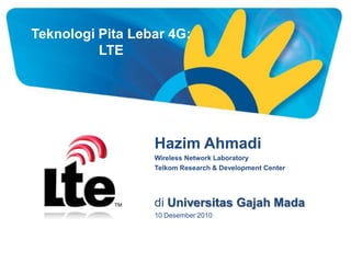 Teknologi Pita Lebar 4G:
          LTE




                  Hazim Ahmadi
                  Wireless Network Laboratory
                  Telkom Research & Development Center




                  di Universitas Gajah Mada
                  10 Desember 2010
 