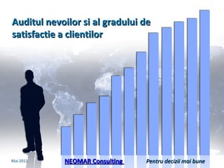 Auditul nevoilor si  al  gradului de satisfactie a clientilor NEOMAR Consulting  Mai  201 1 Pentru decizii mai bune 