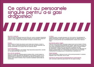 Ce optiuni au persoanele
singure pentru a-si gasi
dragostea?



Barurile si cluburile                                                                La birou
atrag mai putin persoanele trecute de 30 de ani, care le considera nepotrivite       In general putem cunoaste persoane noi, fie la serviciu, fie participand la
stilului de viata si aspiratiilor; de obicei acestea sunt frecventate in grupul de   diferite evenimente unde putem cunoaste persoane noi. Mediul de lucru, in
prieteni, in care nu apar multe persoane noi dupa o anumita varsta                   general, nu este permisiv sau recomandat pentru crearea unor relatii de
                                                                                     cuplu.

Familia                                                                              Evenimente pentru singles
este de obicei un factor de presiune care insista spre intrarea „in rand cu          Piata de evenimente pentru persoane singure este inca la inceput in Roma-
lumea”. Uneori recomanda persoane din vecini sau rude ale prietenilor, dar           nia, insa cu siguranta exista potential de crestere, atata timp cat romanii vor
aceste recomandari nu au sanse mari de reusita de obicei                             trece peste mentalitatea lipsita de proactivitate in ceea ce priveste statutul
                                                                                     lor de persoane singure sau mai exact fara un partener de cuplu.
Cercul de prieteni                                                                   De asemenea, au aparut initiative legate de propunerea unor alternative de
este o resursa palpabila, insa limitata. Dupa epuizarea propunerilor, sansele        petrece a timpului liber intr-o maniera placuta si amuzanta. De exemplu
sa mai apara personaje noi sunt mici.                                                LifeAfterWork incurajeaza jocul si interactiunea cu persoane noi.

Site-urile de socializare                                                            Speed datingul
Asa cum se vede din cresterea pietei de dating online, romanii singuri au            este de asemenea o optiune pe care o pot accesa persoanele in cautarea
apelat la aceasta alternativa de identificare a unui partener potrivit. Fie ca       dragostei, atat in Bucuresti, cat si in tara.
interactiunea s-a realizat prin intermediul site-urilor de socializare sau de
dating, multi oameni investesc timp in aceasta modalitate impersonala de             Agentiile de dating (matrimoniale)/agentiile de matchmaking,
comunicare.                                                                          care momentan reprezinta aproximativ 16% din piata de dating.
 