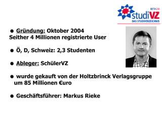    Gründung:  Oktober 2004 Seither 4 Millionen registrierte User    Ö, D, Schweiz: 2,3 Studenten    Ableger:  SchülerVZ    wurde gekauft von der Holtzbrinck Verlagsgruppe um 85 Millionen €uro    Geschäftsführer: Markus Rieke 