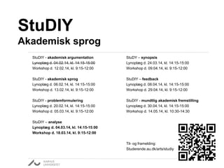 StuDIY
Akademisk sprog
StuDIY - akademisk argumentation
Lynoplæg d. 04.02.14, kl. 14:15-15:00
Workshop d. 12.02.14, kl. 9:15-12:00

StuDY – synopsis
Lynoplæg d. 24.03.14, kl. 14:15-15:00
Workshop d. 09.04.14, kl. 9:15-12:00

StuDIY - akademisk sprog
Lynoplæg d. 06.02.14, kl. 14:15-15:00
Workshop d. 13.02.14, kl. 9:15-12:00

StuDIY – feedback
Lynoplæg d. 08.04.14, kl. 14:15-15:00
Workshop d. 29.04.14, kl. 9:15-12:00

StuDIY - problemformulering
Lynoplæg d. 20.02.14, kl. 14:15-15:00
Workshop d. 05.03.14, kl. 9:15-12:00

StuDIY - mundtlig akademisk fremstilling
Lynoplæg d. 30.04.14, kl. 14:15-15:00
Workshop d. 14.05.14, kl. 10:30-14:30

StuDIY – analyse
Lynoplæg d. 04.03.14, kl. 14:15-15:00
Workshop d. 18.03.14, kl. 9:15-12:00
Til- og framelding:
Studerende.au.dk/arts/studiy

 