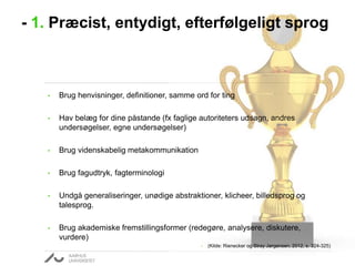 - 1. Præcist, entydigt, efterfølgeligt sprog

•

Brug henvisninger, definitioner, samme ord for ting

•

Hav belæg for dine påstande (fx faglige autoriteters udsagn, andres
undersøgelser, egne undersøgelser)

•

Brug videnskabelig metakommunikation

•

Brug fagudtryk, fagterminologi

•

Undgå generaliseringer, unødige abstraktioner, klicheer, billedsprog og
talesprog.

•

Brug akademiske fremstillingsformer (redegøre, analysere, diskutere,
vurdere)
•

(Kilde: Rienecker og Stray Jørgensen, 2012, s. 324-325)

 
