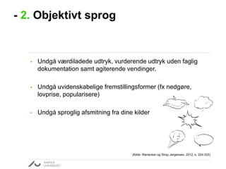 - 2. Objektivt sprog

•

Undgå værdiladede udtryk, vurderende udtryk uden faglig
dokumentation samt agiterende vendinger.

•

Undgå uvidenskabelige fremstillingsformer (fx nedgøre,
lovprise, popularisere)

•

Undgå sproglig afsmitning fra dine kilder

(Kilde: Rienecker og Stray Jørgensen, 2012, s. 324-325)

 