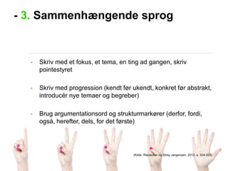 - 3. Sammenhængende sprog

•

Skriv med et fokus, et tema, en ting ad gangen, skriv
pointestyret

•

Skriv med progression (kendt før ukendt, konkret før abstrakt,
introducér nye temaer og begreber)

•

Brug argumentationsord og strukturmarkører (derfor, fordi,
også, herefter, dels, for det første)

(Kilde: Rienecker og Stray Jørgensen, 2012, s. 324-325)

 