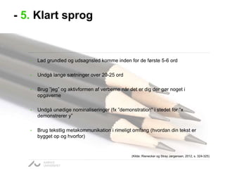 - 5. Klart sprog

•

Lad grundled og udsagnsled komme inden for de første 5-6 ord

•

Undgå lange sætninger over 20-25 ord

•

Brug ”jeg” og aktivformen af verberne når det er dig der gør noget i
opgaverne

•

Undgå unødige nominaliseringer (fx ”demonstration” i stedet for ”x
demonstrerer y”

•

Brug tekstlig metakommunikation i rimeligt omfang (hvordan din tekst er
bygget op og hvorfor)

(Kilde: Rienecker og Stray Jørgensen, 2012, s. 324-325)

 