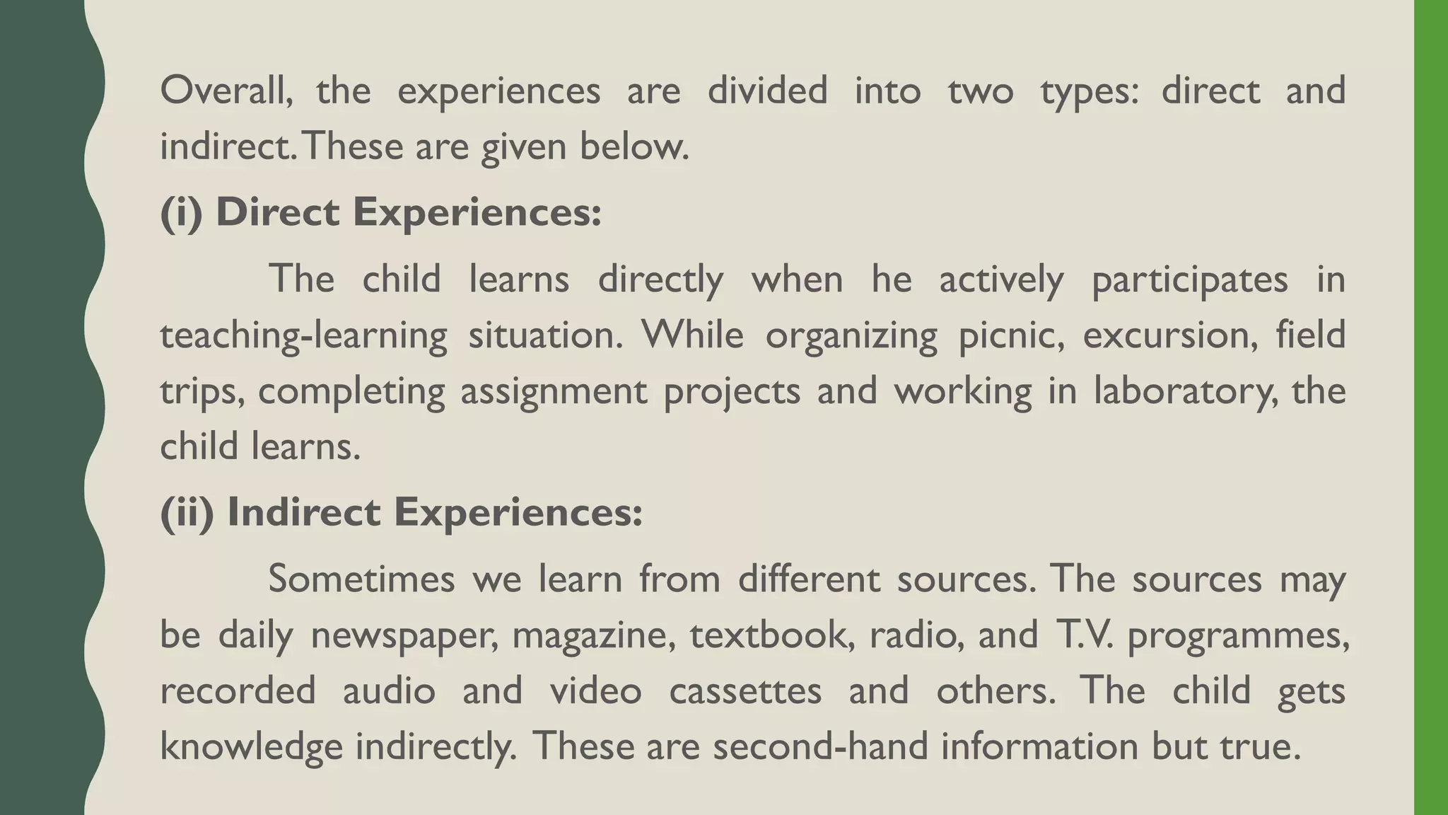 Overall, the experiences are divided into two types: direct and
indirect.These are given below.
(i) Direct Experiences:
The child learns directly when he actively participates in
teaching-learning situation. While organizing picnic, excursion, field
trips, completing assignment projects and working in laboratory, the
child learns.
(ii) Indirect Experiences:
Sometimes we learn from different sources. The sources may
be daily newspaper, magazine, textbook, radio, and T.V. programmes,
recorded audio and video cassettes and others. The child gets
knowledge indirectly. These are second-hand information but true.
 