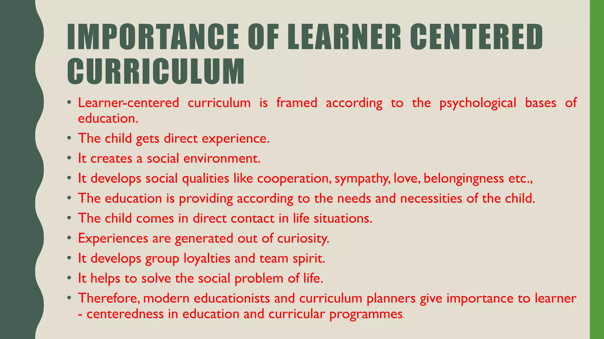 IMPORTANCE OF LEARNER CENTERED
CURRICULUM
• Learner-centered curriculum is framed according to the psychological bases of
education.
• The child gets direct experience.
• It creates a social environment.
• It develops social qualities like cooperation, sympathy, love, belongingness etc.,
• The education is providing according to the needs and necessities of the child.
• The child comes in direct contact in life situations.
• Experiences are generated out of curiosity.
• It develops group loyalties and team spirit.
• It helps to solve the social problem of life.
• Therefore, modern educationists and curriculum planners give importance to learner
- centeredness in education and curricular programmes.
 
