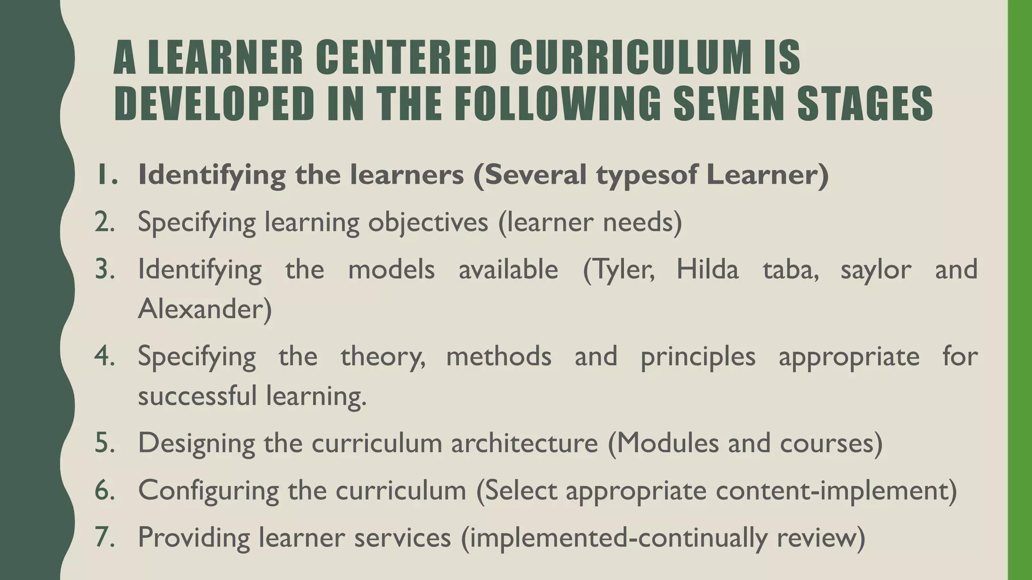 A LEARNER CENTERED CURRICULUM IS
DEVELOPED IN THE FOLLOWING SEVEN STAGES
1. Identifying the learners (Several typesof Learner)
2. Specifying learning objectives (learner needs)
3. Identifying the models available (Tyler, Hilda taba, saylor and
Alexander)
4. Specifying the theory, methods and principles appropriate for
successful learning.
5. Designing the curriculum architecture (Modules and courses)
6. Configuring the curriculum (Select appropriate content-implement)
7. Providing learner services (implemented-continually review)
 