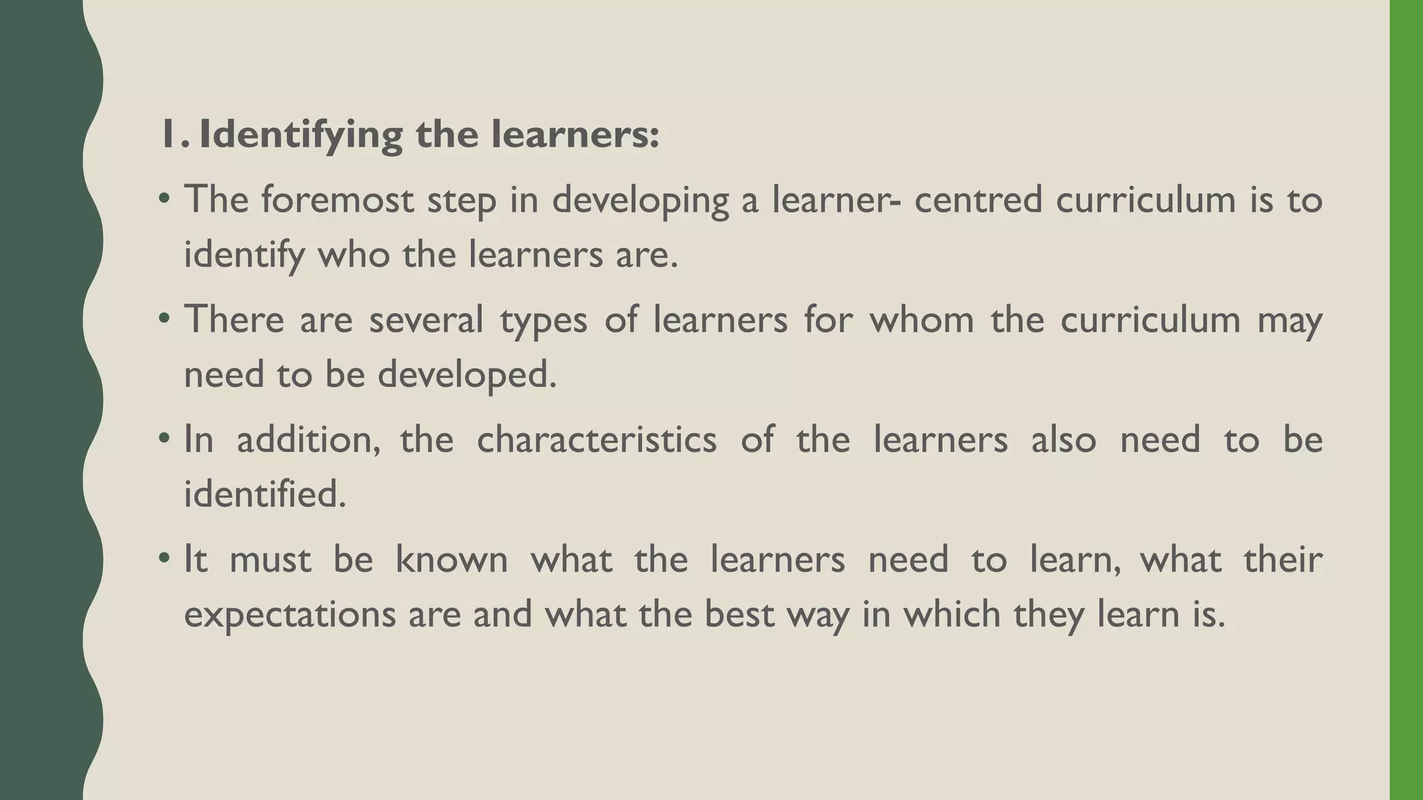 1. Identifying the learners:
• The foremost step in developing a learner- centred curriculum is to
identify who the learners are.
• There are several types of learners for whom the curriculum may
need to be developed.
• In addition, the characteristics of the learners also need to be
identified.
• It must be known what the learners need to learn, what their
expectations are and what the best way in which they learn is.
 