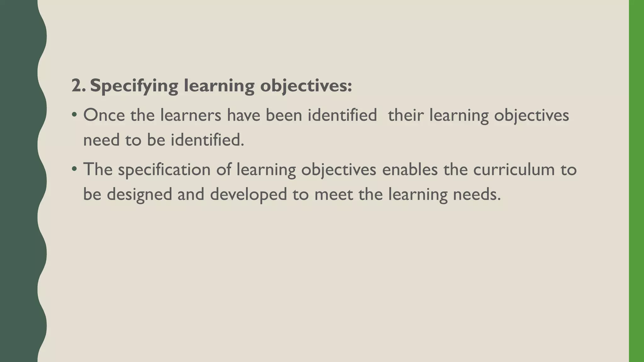 2. Specifying learning objectives:
• Once the learners have been identified their learning objectives
need to be identified.
• The specification of learning objectives enables the curriculum to
be designed and developed to meet the learning needs.
 