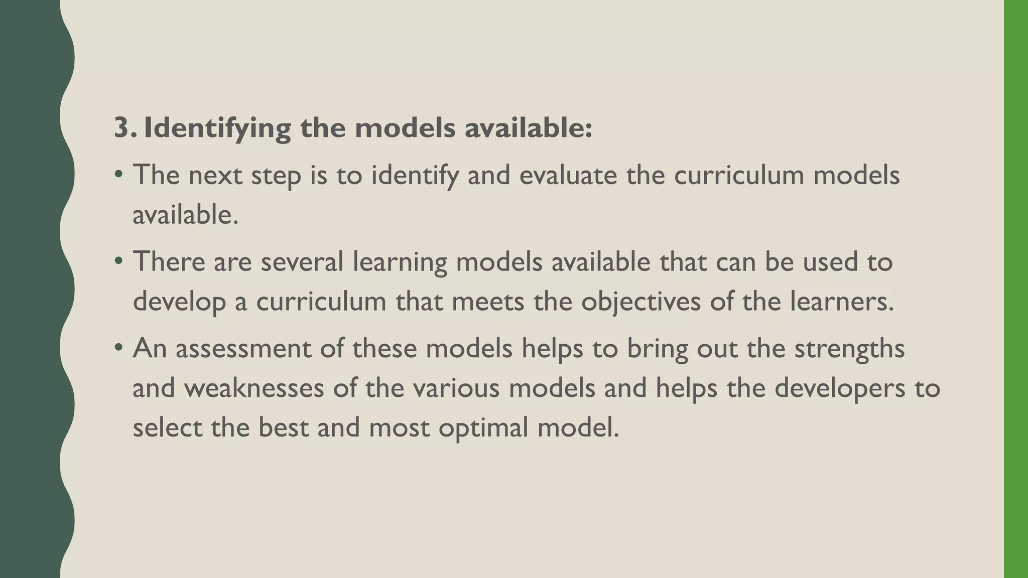 3. Identifying the models available:
• The next step is to identify and evaluate the curriculum models
available.
• There are several learning models available that can be used to
develop a curriculum that meets the objectives of the learners.
• An assessment of these models helps to bring out the strengths
and weaknesses of the various models and helps the developers to
select the best and most optimal model.
 