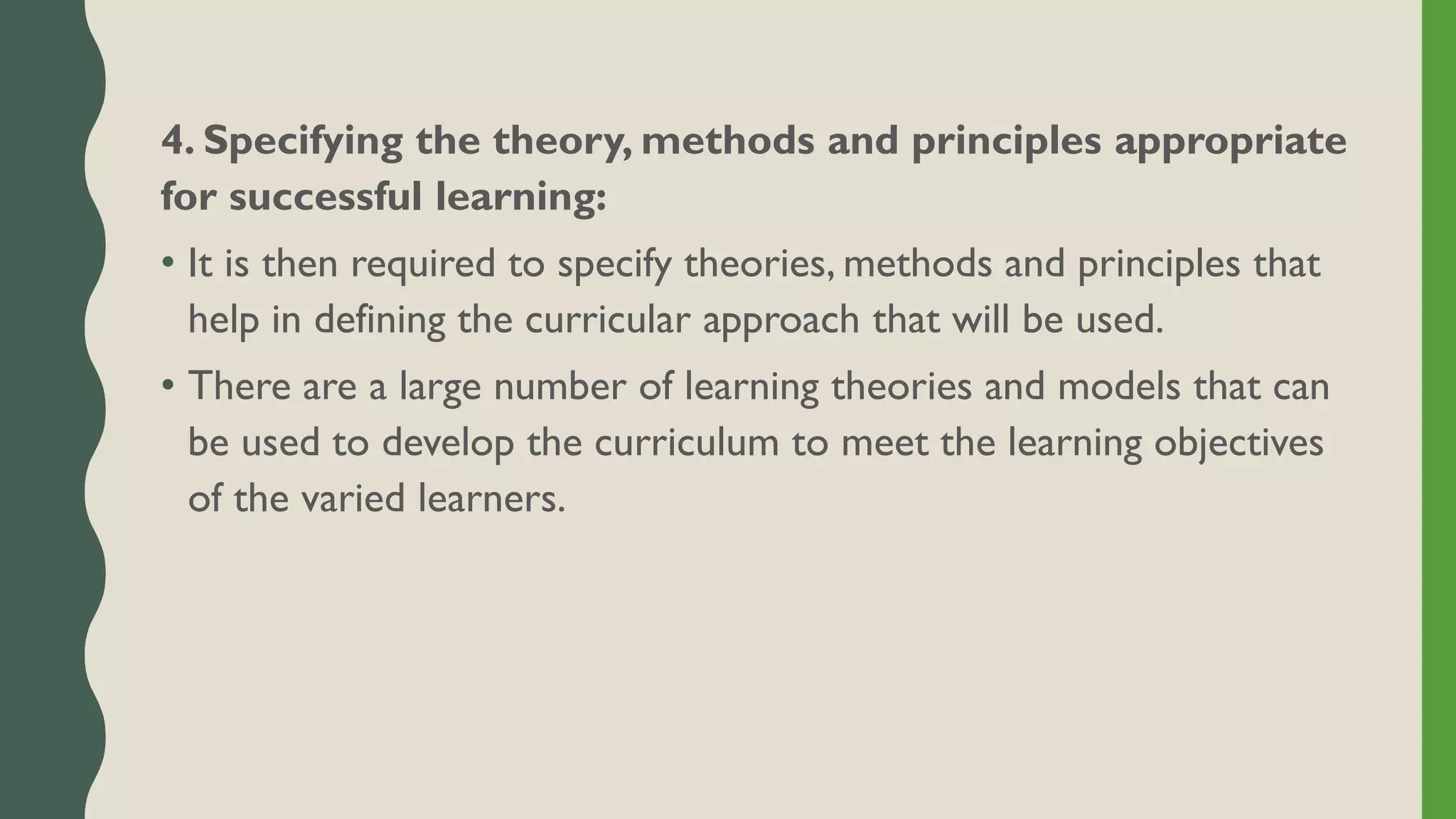 4. Specifying the theory, methods and principles appropriate
for successful learning:
• It is then required to specify theories, methods and principles that
help in defining the curricular approach that will be used.
• There are a large number of learning theories and models that can
be used to develop the curriculum to meet the learning objectives
of the varied learners.
 