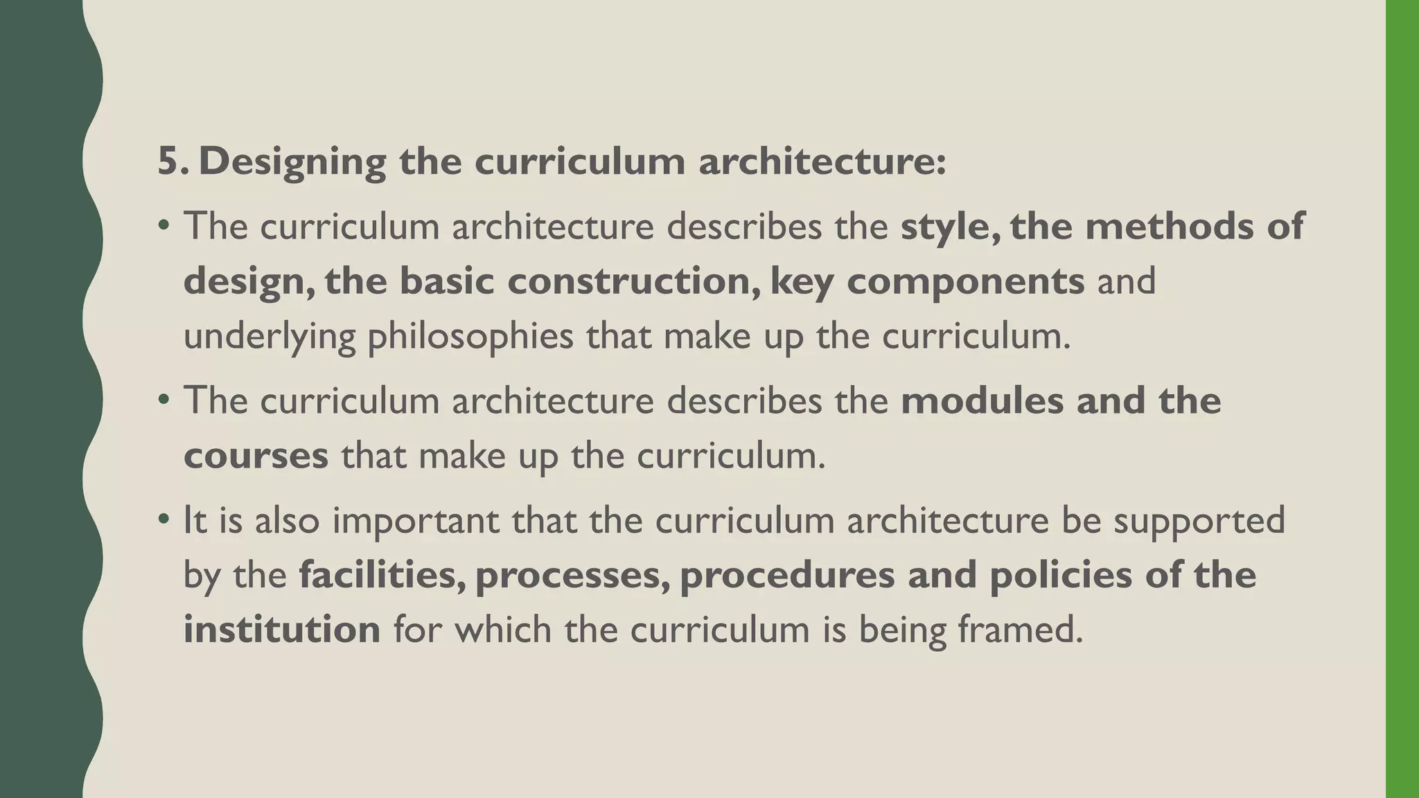 5. Designing the curriculum architecture:
• The curriculum architecture describes the style, the methods of
design, the basic construction, key components and
underlying philosophies that make up the curriculum.
• The curriculum architecture describes the modules and the
courses that make up the curriculum.
• It is also important that the curriculum architecture be supported
by the facilities, processes, procedures and policies of the
institution for which the curriculum is being framed.
 
