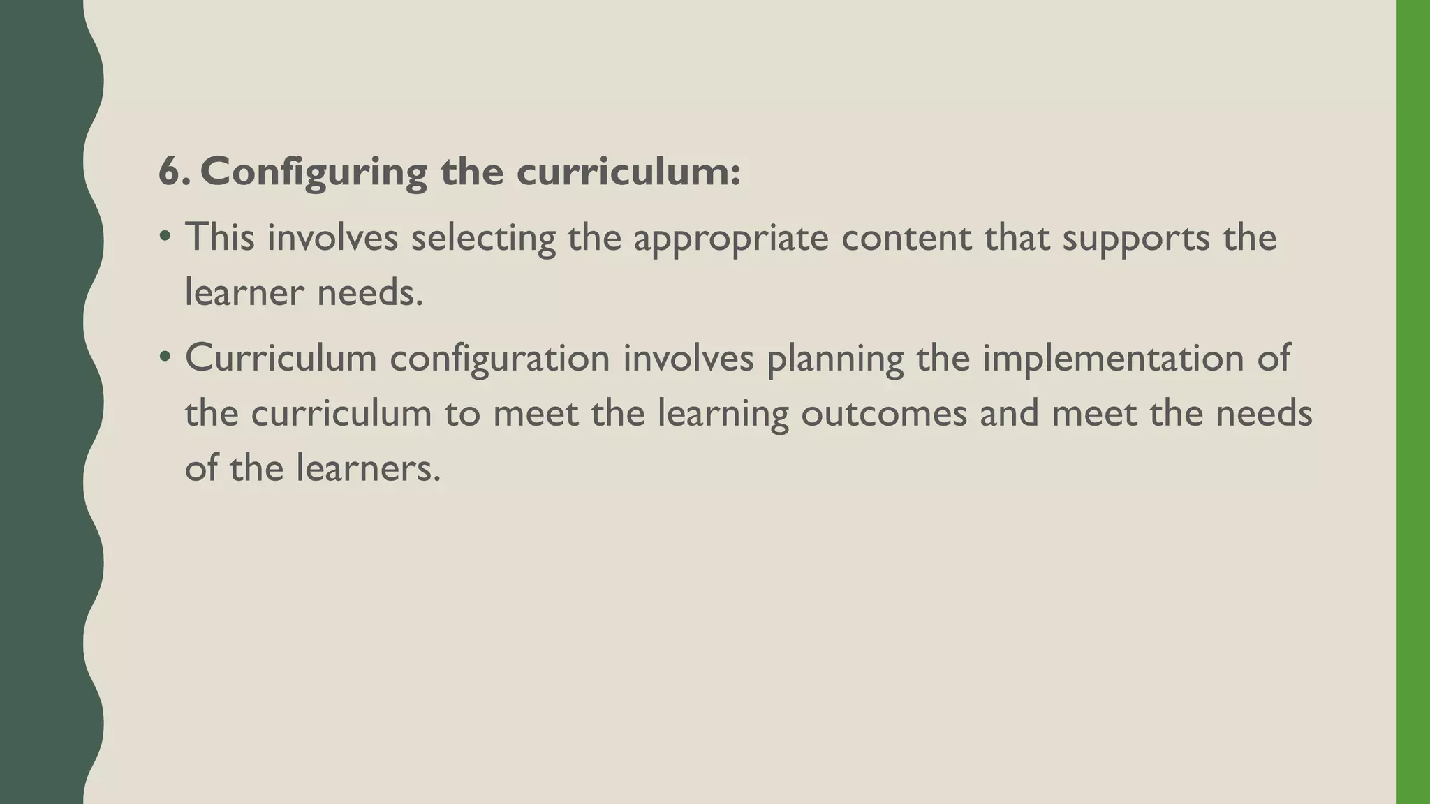 6. Configuring the curriculum:
• This involves selecting the appropriate content that supports the
learner needs.
• Curriculum configuration involves planning the implementation of
the curriculum to meet the learning outcomes and meet the needs
of the learners.
 