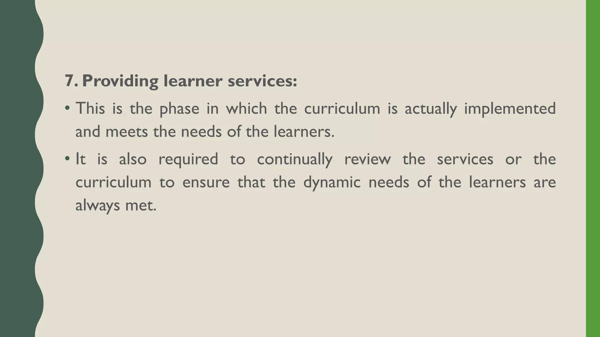 7. Providing learner services:
• This is the phase in which the curriculum is actually implemented
and meets the needs of the learners.
• It is also required to continually review the services or the
curriculum to ensure that the dynamic needs of the learners are
always met.
 