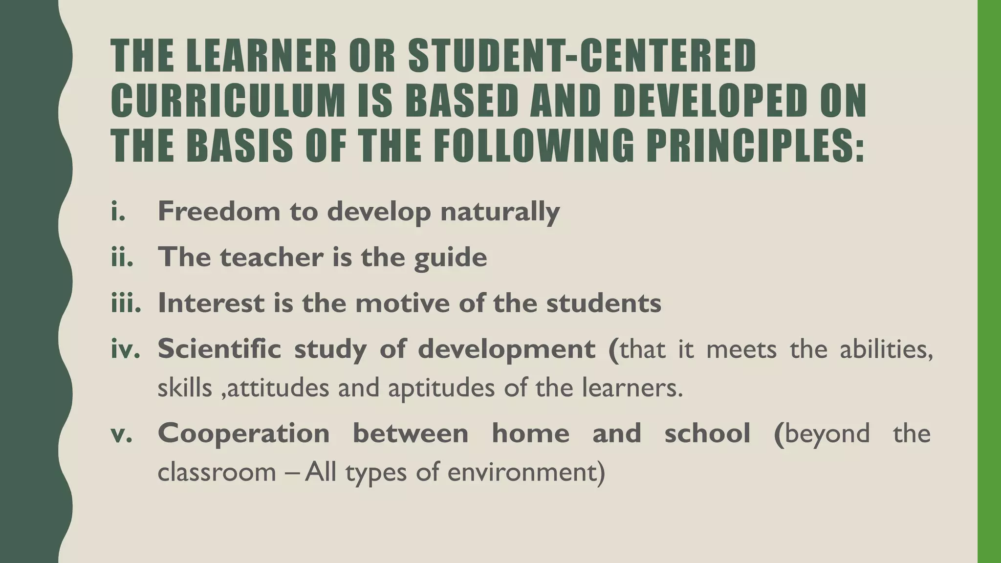 THE LEARNER OR STUDENT-CENTERED
CURRICULUM IS BASED AND DEVELOPED ON
THE BASIS OF THE FOLLOWING PRINCIPLES:
i. Freedom to develop naturally
ii. The teacher is the guide
iii. Interest is the motive of the students
iv. Scientific study of development (that it meets the abilities,
skills ,attitudes and aptitudes of the learners.
v. Cooperation between home and school (beyond the
classroom – All types of environment)
 