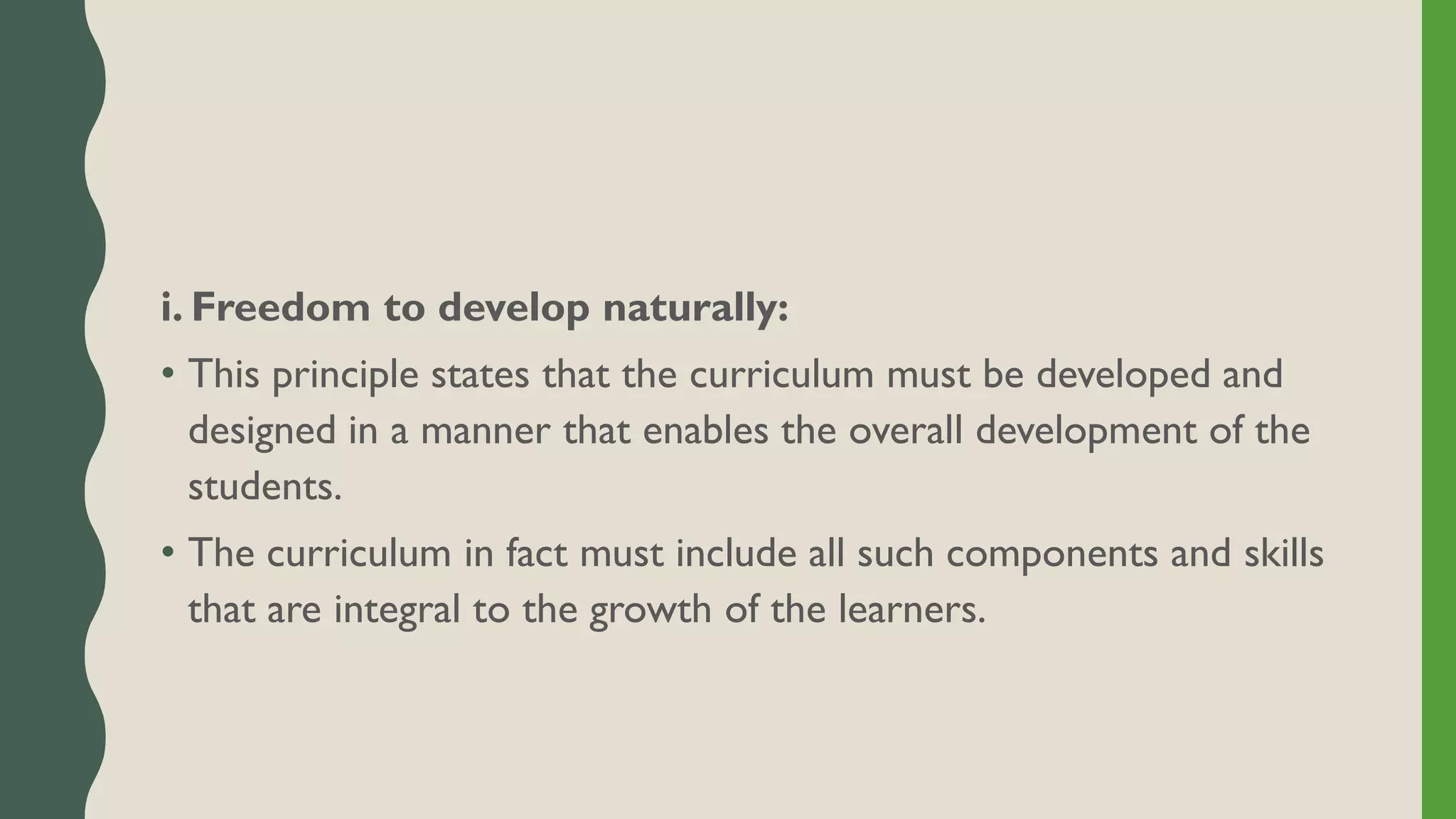 i. Freedom to develop naturally:
• This principle states that the curriculum must be developed and
designed in a manner that enables the overall development of the
students.
• The curriculum in fact must include all such components and skills
that are integral to the growth of the learners.
 
