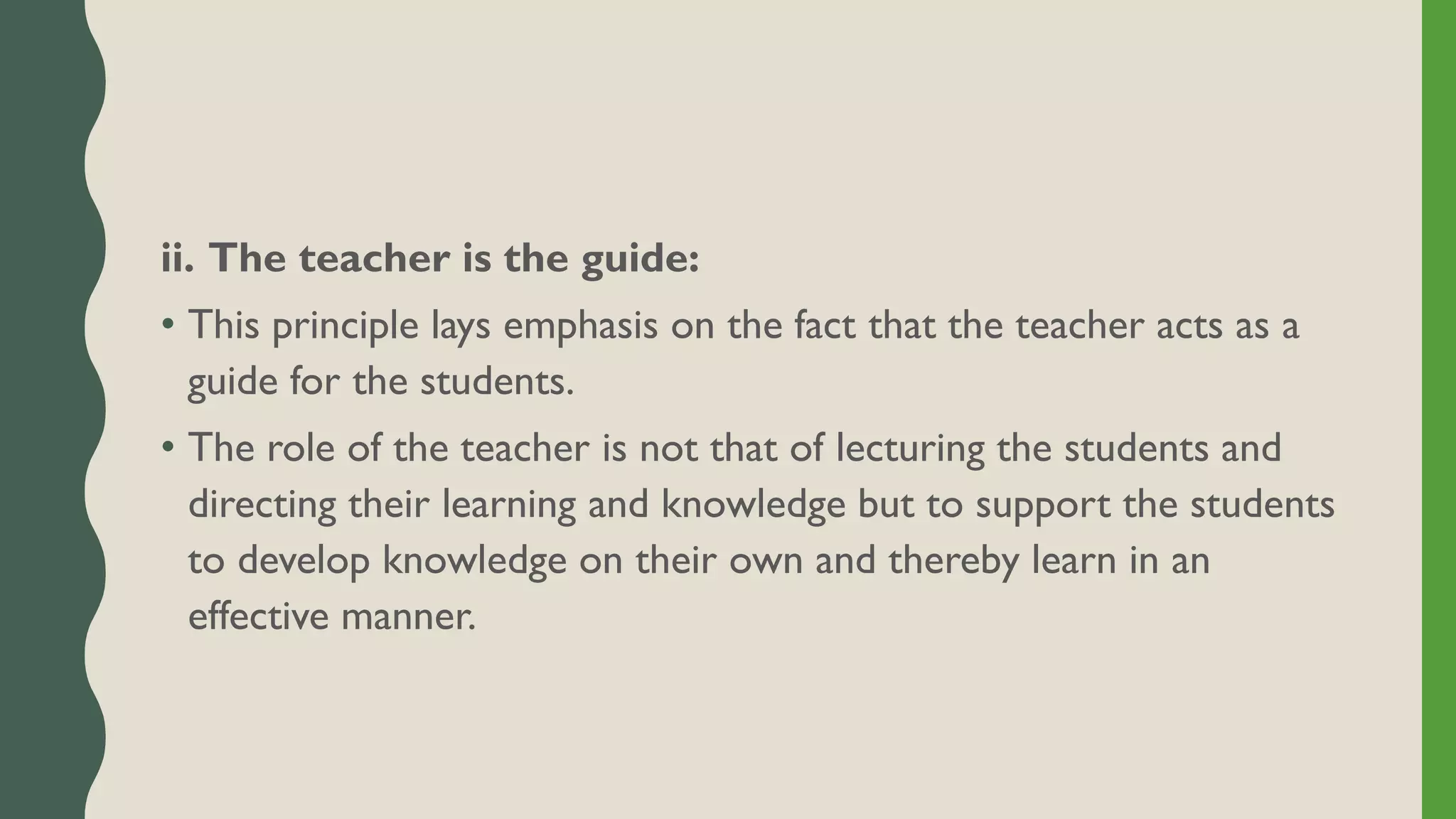 ii. The teacher is the guide:
• This principle lays emphasis on the fact that the teacher acts as a
guide for the students.
• The role of the teacher is not that of lecturing the students and
directing their learning and knowledge but to support the students
to develop knowledge on their own and thereby learn in an
effective manner.
 