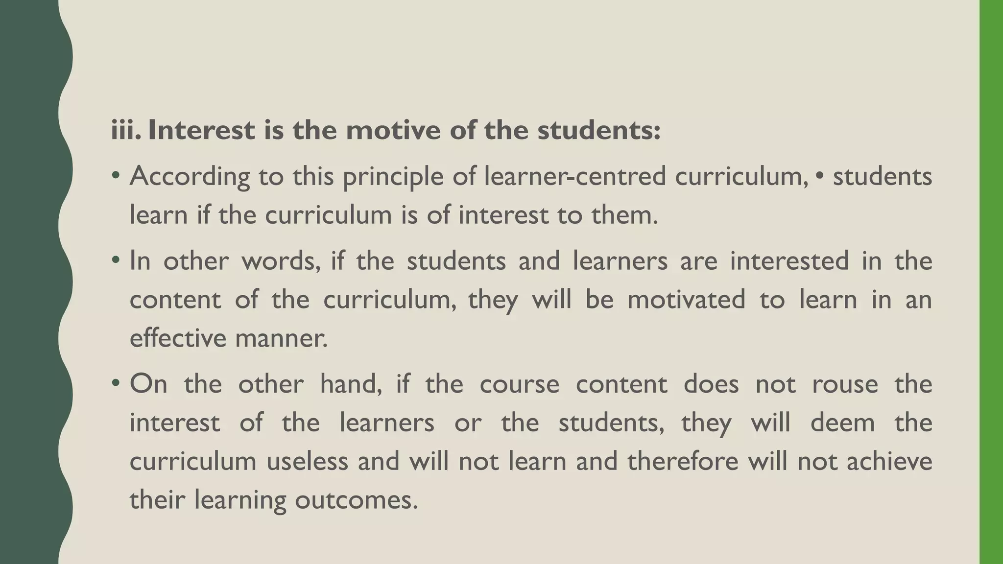 iii. Interest is the motive of the students:
• According to this principle of learner-centred curriculum, • students
learn if the curriculum is of interest to them.
• In other words, if the students and learners are interested in the
content of the curriculum, they will be motivated to learn in an
effective manner.
• On the other hand, if the course content does not rouse the
interest of the learners or the students, they will deem the
curriculum useless and will not learn and therefore will not achieve
their learning outcomes.
 