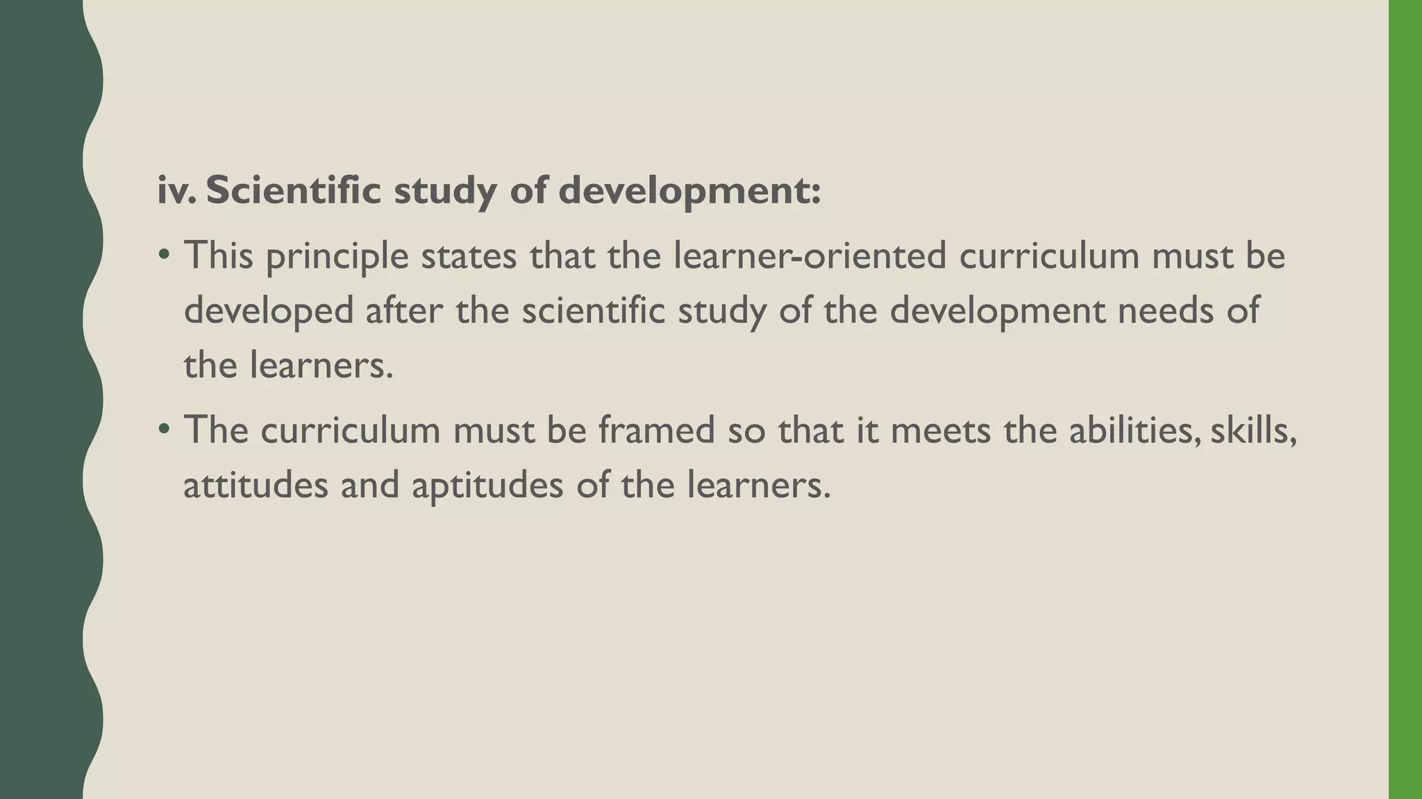 iv. Scientific study of development:
• This principle states that the learner-oriented curriculum must be
developed after the scientific study of the development needs of
the learners.
• The curriculum must be framed so that it meets the abilities, skills,
attitudes and aptitudes of the learners.
 