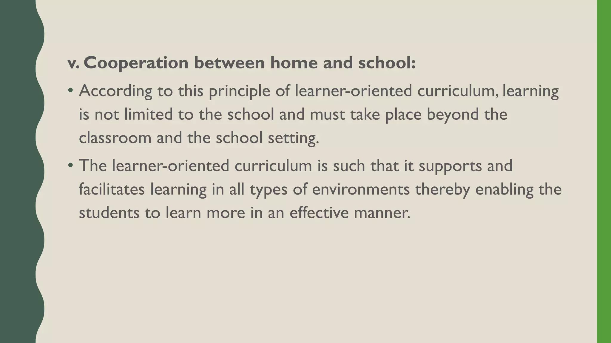 v. Cooperation between home and school:
• According to this principle of learner-oriented curriculum, learning
is not limited to the school and must take place beyond the
classroom and the school setting.
• The learner-oriented curriculum is such that it supports and
facilitates learning in all types of environments thereby enabling the
students to learn more in an effective manner.
 