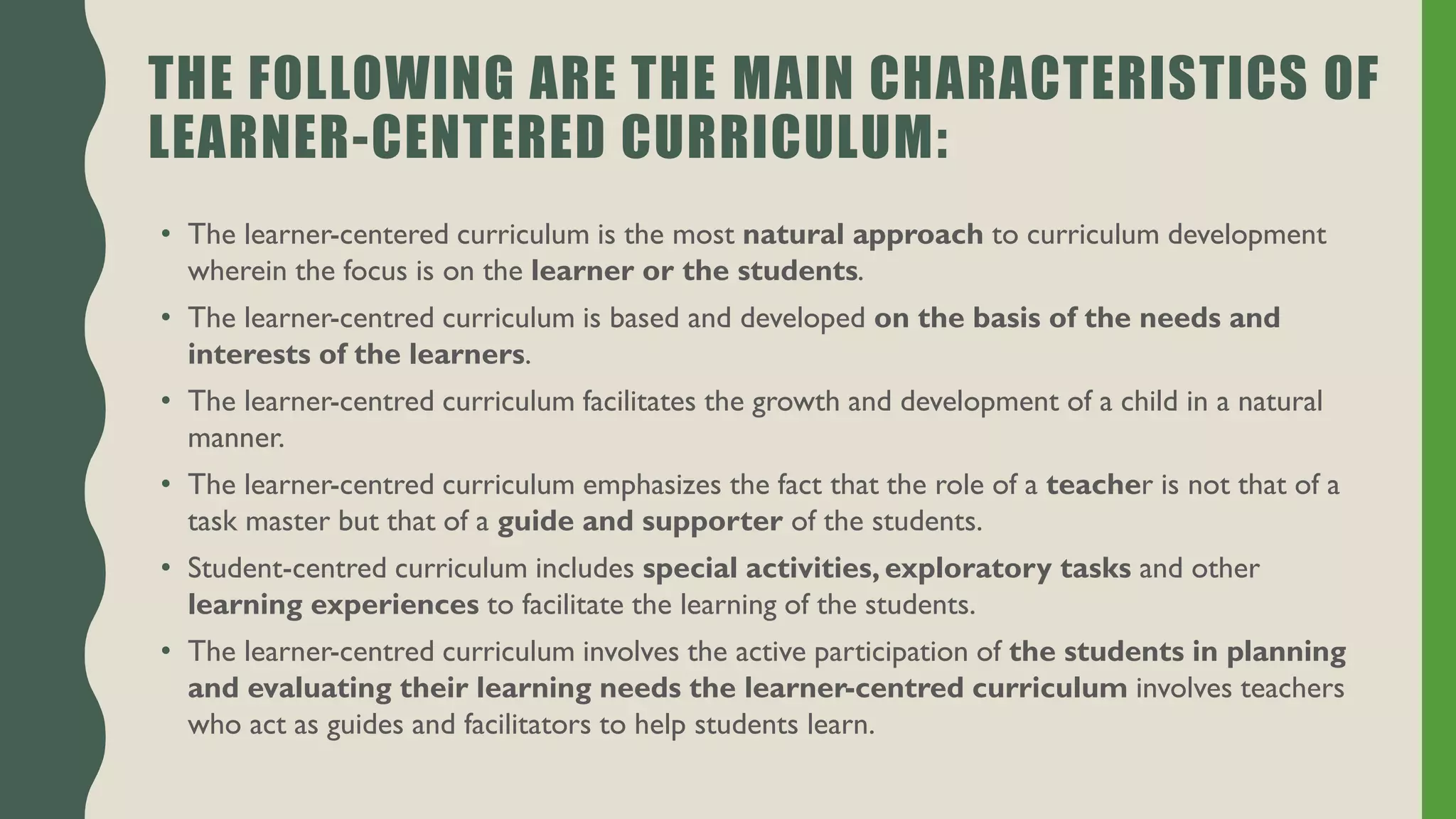 THE FOLLOWING ARE THE MAIN CHARACTERISTICS OF
LEARNER-CENTERED CURRICULUM:
• The learner-centered curriculum is the most natural approach to curriculum development
wherein the focus is on the learner or the students.
• The learner-centred curriculum is based and developed on the basis of the needs and
interests of the learners.
• The learner-centred curriculum facilitates the growth and development of a child in a natural
manner.
• The learner-centred curriculum emphasizes the fact that the role of a teacher is not that of a
task master but that of a guide and supporter of the students.
• Student-centred curriculum includes special activities, exploratory tasks and other
learning experiences to facilitate the learning of the students.
• The learner-centred curriculum involves the active participation of the students in planning
and evaluating their learning needs the learner-centred curriculum involves teachers
who act as guides and facilitators to help students learn.
 
