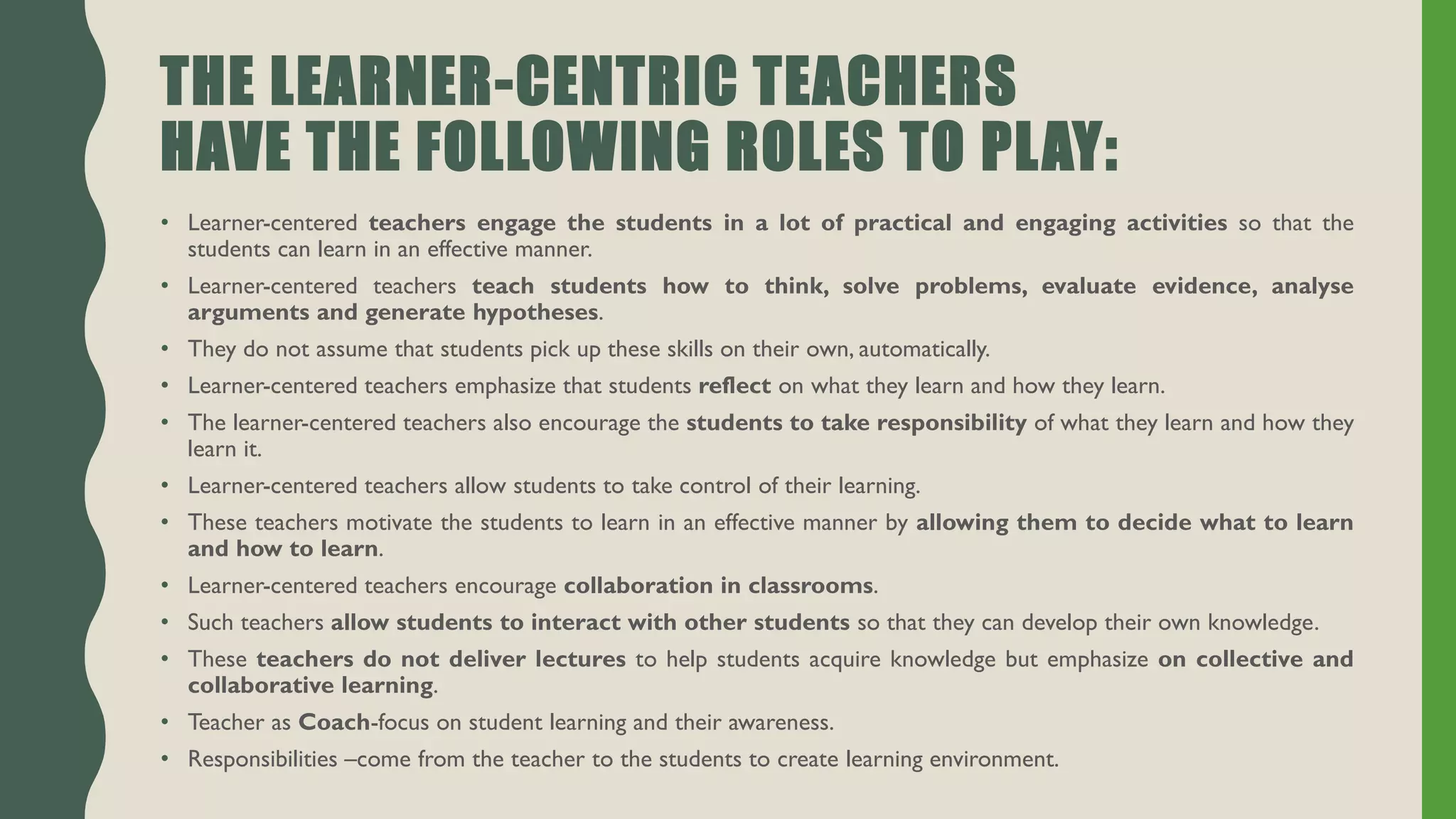 THE LEARNER-CENTRIC TEACHERS
HAVE THE FOLLOWING ROLES TO PLAY:
• Learner-centered teachers engage the students in a lot of practical and engaging activities so that the
students can learn in an effective manner.
• Learner-centered teachers teach students how to think, solve problems, evaluate evidence, analyse
arguments and generate hypotheses.
• They do not assume that students pick up these skills on their own, automatically.
• Learner-centered teachers emphasize that students reflect on what they learn and how they learn.
• The learner-centered teachers also encourage the students to take responsibility of what they learn and how they
learn it.
• Learner-centered teachers allow students to take control of their learning.
• These teachers motivate the students to learn in an effective manner by allowing them to decide what to learn
and how to learn.
• Learner-centered teachers encourage collaboration in classrooms.
• Such teachers allow students to interact with other students so that they can develop their own knowledge.
• These teachers do not deliver lectures to help students acquire knowledge but emphasize on collective and
collaborative learning.
• Teacher as Coach-focus on student learning and their awareness.
• Responsibilities –come from the teacher to the students to create learning environment.
 