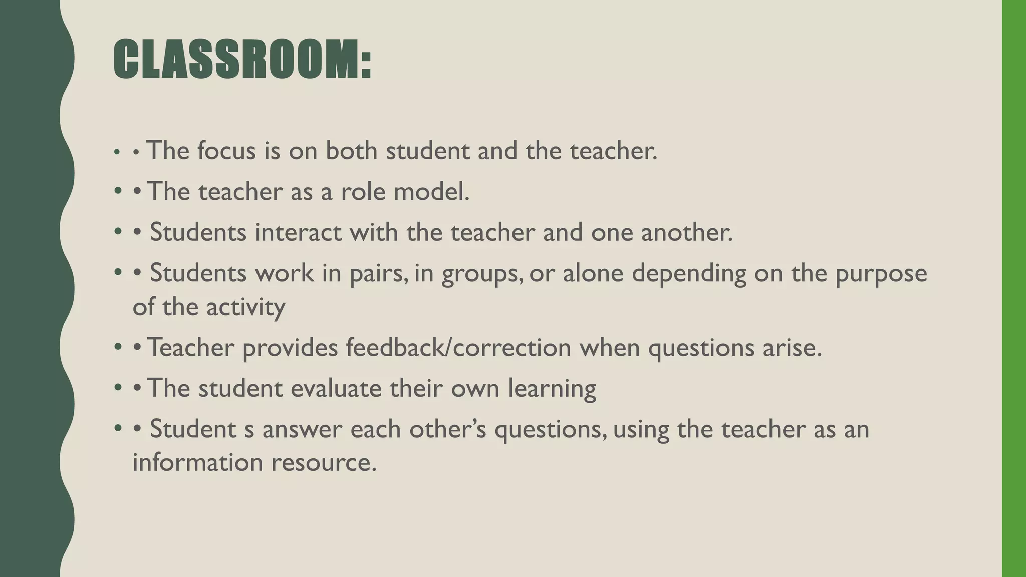 CLASSROOM:
• • The focus is on both student and the teacher.
• • The teacher as a role model.
• • Students interact with the teacher and one another.
• • Students work in pairs, in groups, or alone depending on the purpose
of the activity
• • Teacher provides feedback/correction when questions arise.
• • The student evaluate their own learning
• • Student s answer each other’s questions, using the teacher as an
information resource.
 