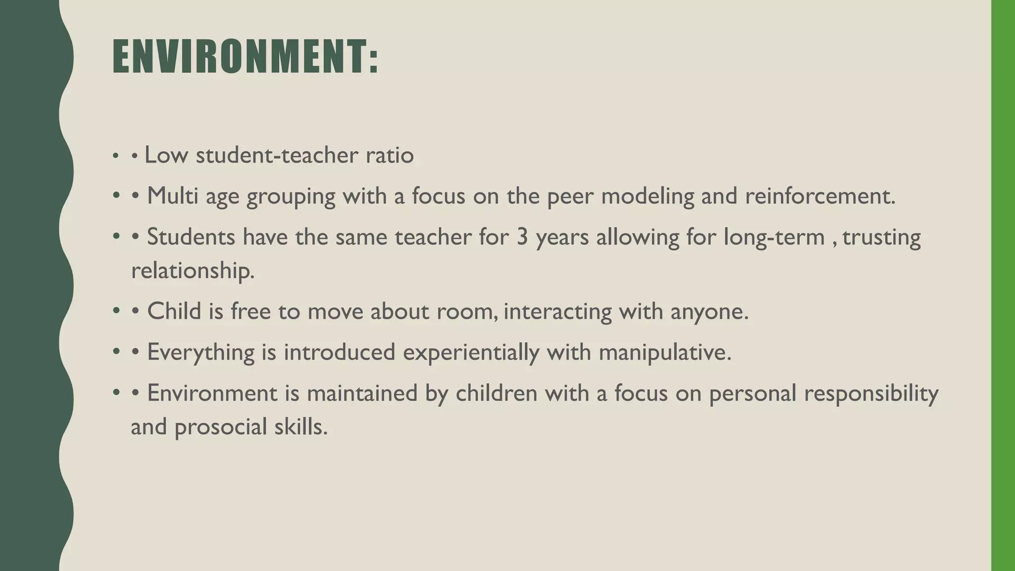 ENVIRONMENT:
• • Low student-teacher ratio
• • Multi age grouping with a focus on the peer modeling and reinforcement.
• • Students have the same teacher for 3 years allowing for long-term , trusting
relationship.
• • Child is free to move about room, interacting with anyone.
• • Everything is introduced experientially with manipulative.
• • Environment is maintained by children with a focus on personal responsibility
and prosocial skills.
 