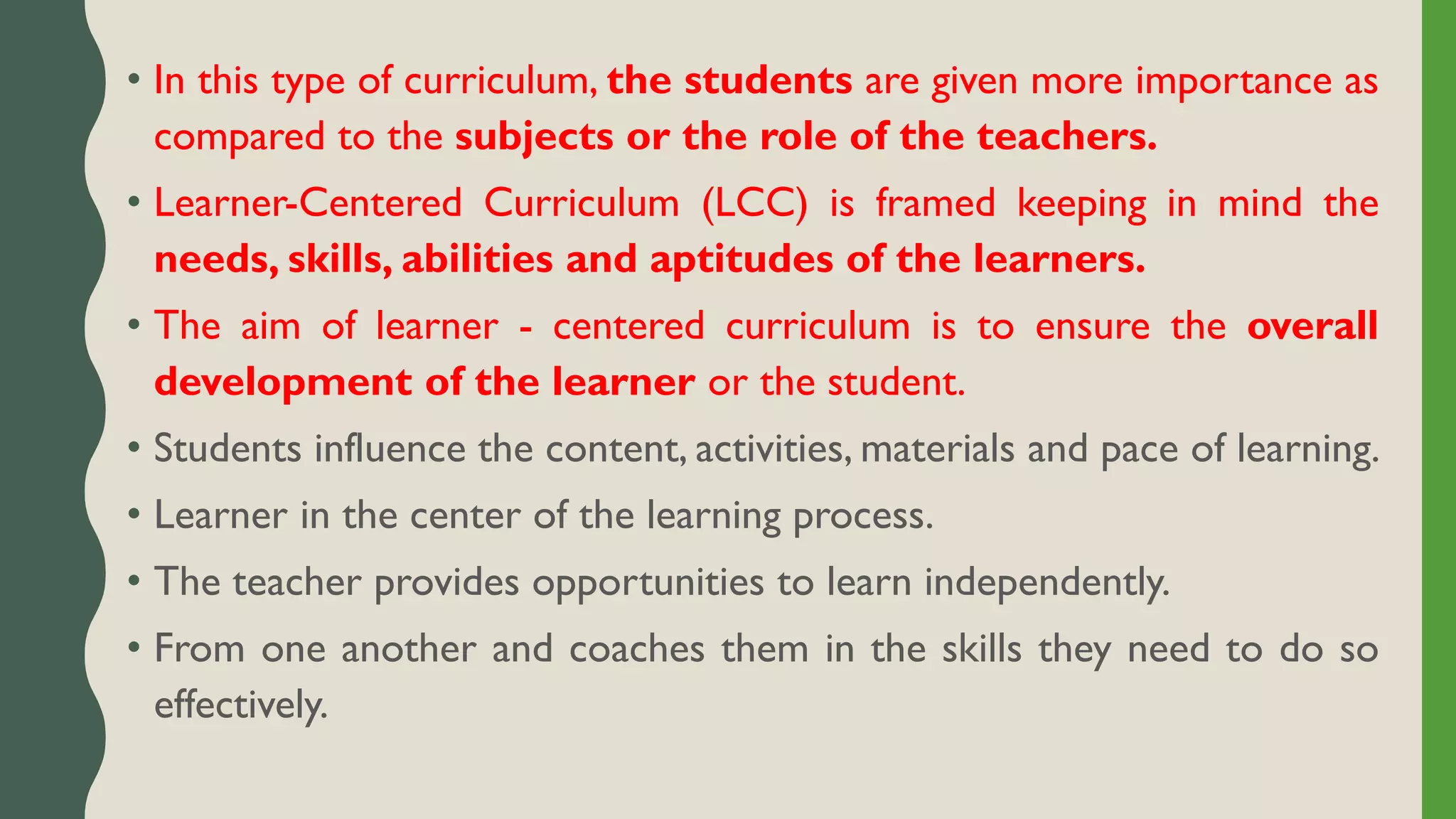 • In this type of curriculum, the students are given more importance as
compared to the subjects or the role of the teachers.
• Learner-Centered Curriculum (LCC) is framed keeping in mind the
needs, skills, abilities and aptitudes of the learners.
• The aim of learner - centered curriculum is to ensure the overall
development of the learner or the student.
• Students influence the content, activities, materials and pace of learning.
• Learner in the center of the learning process.
• The teacher provides opportunities to learn independently.
• From one another and coaches them in the skills they need to do so
effectively.
 