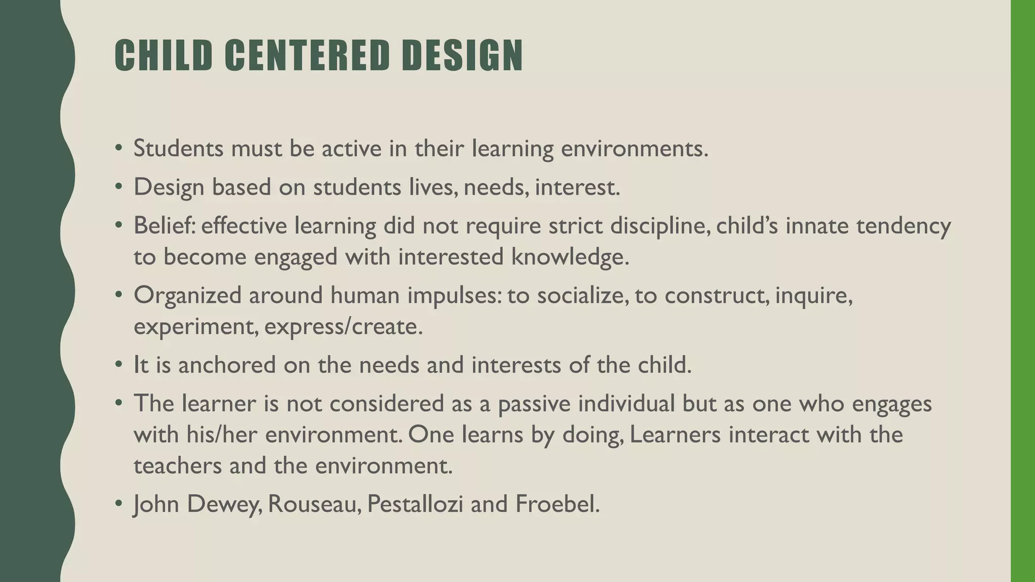 CHILD CENTERED DESIGN
• Students must be active in their learning environments.
• Design based on students lives, needs, interest.
• Belief: effective learning did not require strict discipline, child’s innate tendency
to become engaged with interested knowledge.
• Organized around human impulses: to socialize, to construct, inquire,
experiment, express/create.
• It is anchored on the needs and interests of the child.
• The learner is not considered as a passive individual but as one who engages
with his/her environment. One learns by doing, Learners interact with the
teachers and the environment.
• John Dewey, Rouseau, Pestallozi and Froebel.
 
