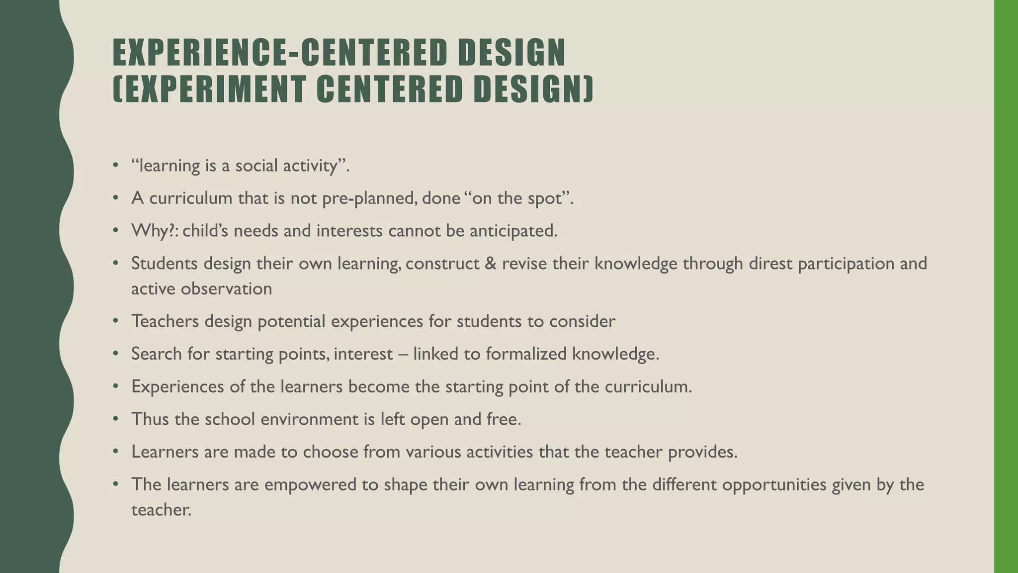 EXPERIENCE-CENTERED DESIGN
(EXPERIMENT CENTERED DESIGN)
• “learning is a social activity”.
• A curriculum that is not pre-planned, done “on the spot”.
• Why?: child’s needs and interests cannot be anticipated.
• Students design their own learning, construct & revise their knowledge through direst participation and
active observation
• Teachers design potential experiences for students to consider
• Search for starting points, interest – linked to formalized knowledge.
• Experiences of the learners become the starting point of the curriculum.
• Thus the school environment is left open and free.
• Learners are made to choose from various activities that the teacher provides.
• The learners are empowered to shape their own learning from the different opportunities given by the
teacher.
 