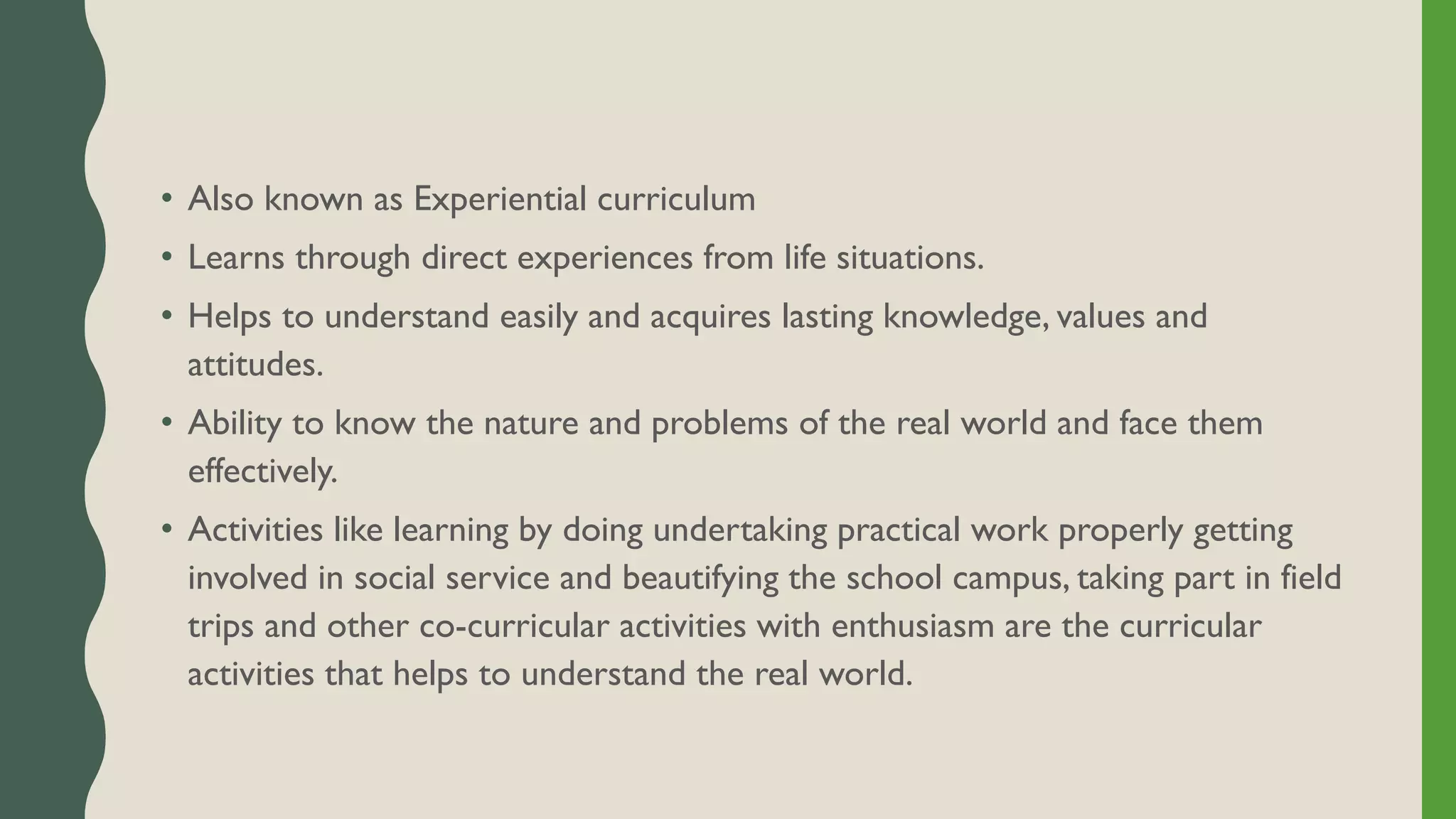 • Also known as Experiential curriculum
• Learns through direct experiences from life situations.
• Helps to understand easily and acquires lasting knowledge, values and
attitudes.
• Ability to know the nature and problems of the real world and face them
effectively.
• Activities like learning by doing undertaking practical work properly getting
involved in social service and beautifying the school campus, taking part in field
trips and other co-curricular activities with enthusiasm are the curricular
activities that helps to understand the real world.
 