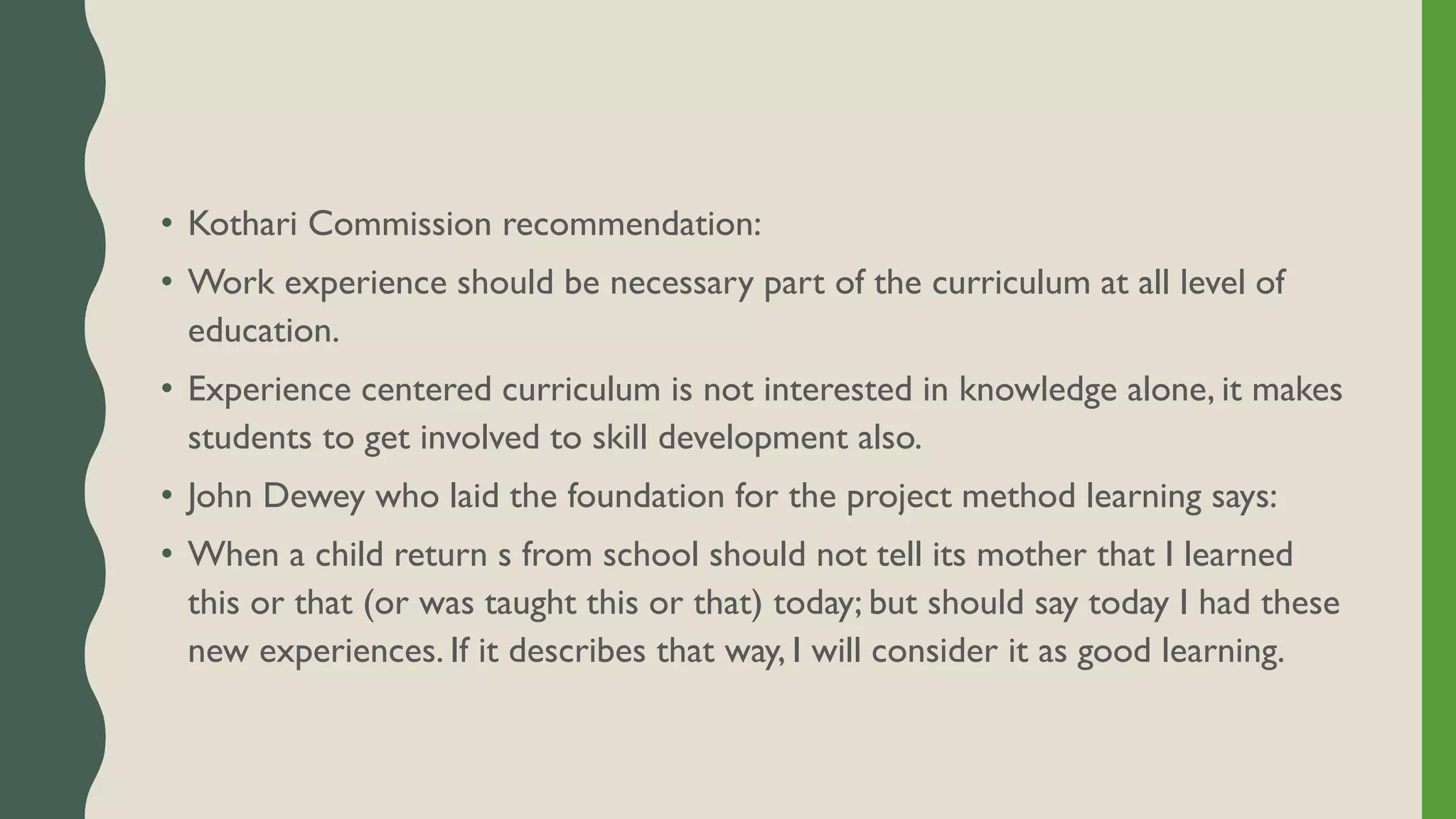 • Kothari Commission recommendation:
• Work experience should be necessary part of the curriculum at all level of
education.
• Experience centered curriculum is not interested in knowledge alone, it makes
students to get involved to skill development also.
• John Dewey who laid the foundation for the project method learning says:
• When a child return s from school should not tell its mother that I learned
this or that (or was taught this or that) today; but should say today I had these
new experiences. If it describes that way, I will consider it as good learning.
 