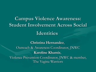 Campus Violence Awareness:
Student Involvement Across Social
                Identities
             Christina Hernandez,
    Outreach & Awareness Coordinator, JNWC
                Karoline Khamis,
Violence Prevention Coordinator, JNWC & member,
               The Vagina Warriors
 
