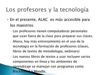 En el presente, ALAC  es más accesible para los maestros: Los profesores tienen computadoras personales que usan fuera de la clase para preparar sus clases. Ahora, hay más entrenamiento en el uso de la tecnología en la formación de profesores (clases, libros de textos de metodología, webinars) Los nuevos libros de textos a usar incluyen varios componentes en línea y los ambientes de aprendizaje se manejan con programas como Blackboard o Moodle. 