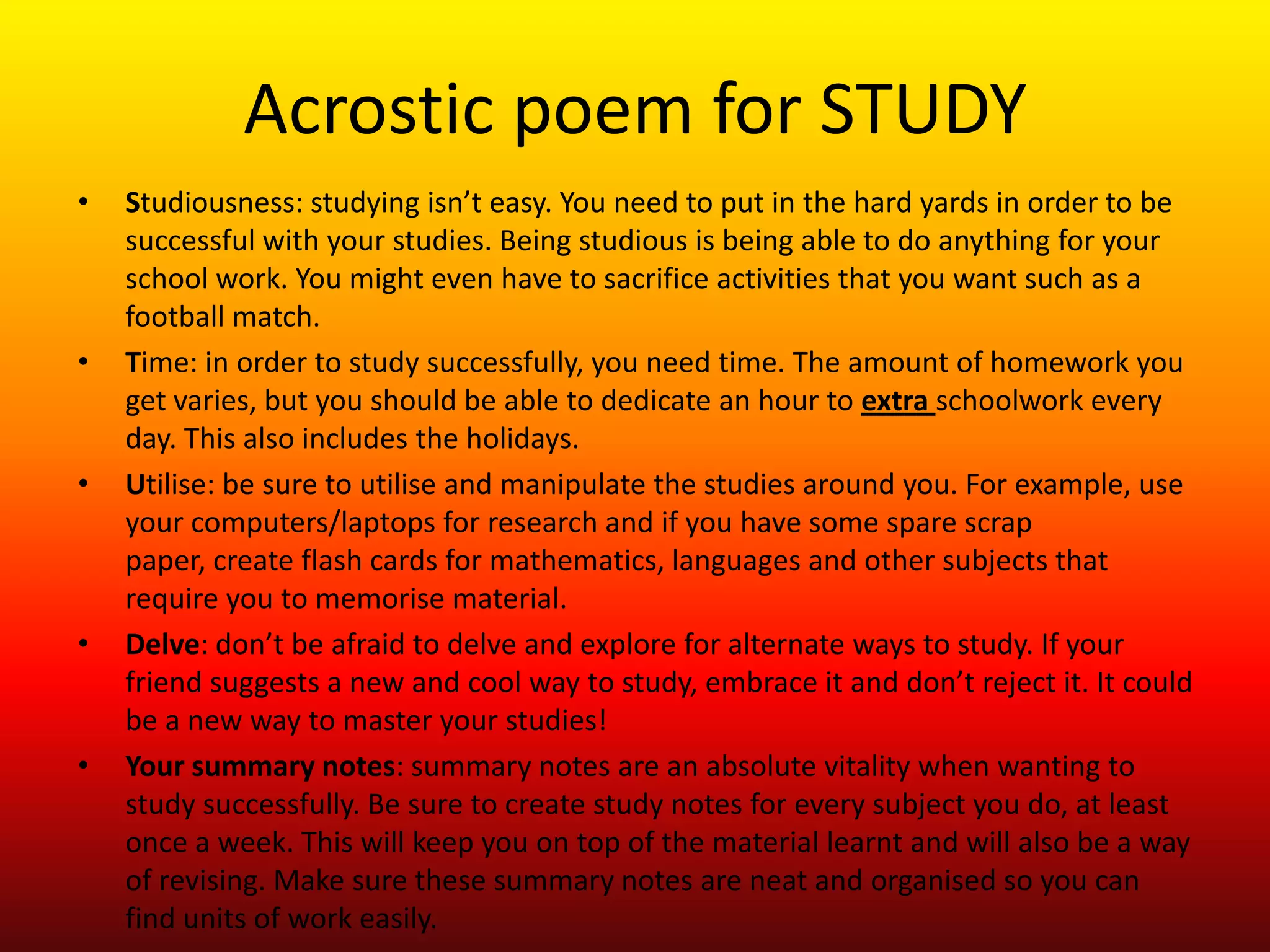 Acrostic poem for STUDYStudiousness: studying isn’t easy. You need to put in the hard yards in order to be successful with your studies. Being studious is being able to do anything for your school work. You might even have to sacrifice activities that you want such as a football match.Time: in order to study successfully, you need time. The amount of homework you get varies, but you should be able to dedicate an hour to extraschoolwork every day. This also includes the holidays. Utilise: be sure to utilise and manipulate the studies around you. For example, use your computers/laptops for research and if you have some spare scrap paper, create flash cards for mathematics, languages and other subjects that require you to memorise material. Delve: don’t be afraid to delve and explore for alternate ways to study. If your friend suggests a new and cool way to study, embrace it and don’t reject it. It could be a new way to master your studies!Your summary notes: summary notes are an absolute vitality when wanting to study successfully. Be sure to create study notes for every subject you do, at least once a week. This will keep you on top of the material learnt and will also be a way of revising. Make sure these summary notes are neat and organised so you can find units of work easily. 