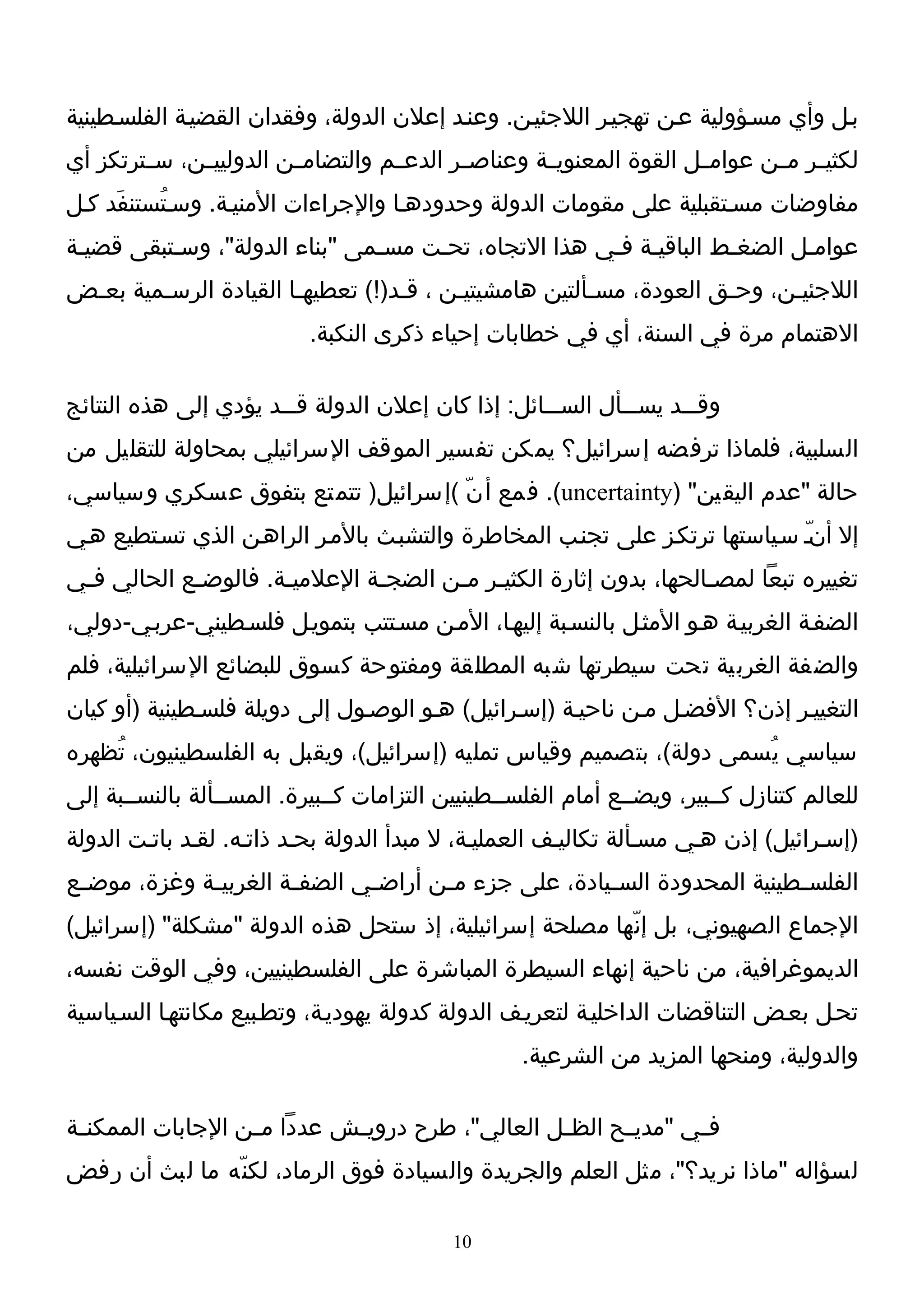 ‫بـل وأي مسـؤولية عـن تهجيـر اللجئيـن. وعنـد إعلن الدولة، وفقدان القضيـة الفلسـطينية‬
‫لكثي ـر م ـن عوامــل القوة المعنويــة وعناص ـر الدعــم والتضام ـن الدوليي ـن، س ـترتكز أي‬
        ‫ـ‬     ‫ـ‬          ‫ـ‬                  ‫ـ‬                                 ‫ـ ـ‬
‫مفاوضات مسـتقبلية على مقومات الدولة وحدودهـا والجراءات المنيـة. وسـتُستنفَد كـل‬
‫عوامـل الضغـط الباقيـة فـي هذا التجاه، تحـت مسـمى "بناء الدولة"، وسـتبقى قضيـة‬
‫اللجئيـن، وحـق العودة، مسـألتين هامشيتيـن ، قـد)!( تعطيهـا القيادة الرسـمية بعـض‬
 ‫ـ‬      ‫ـ‬              ‫ـ‬          ‫ـ‬                   ‫ـ‬            ‫ـ‬     ‫ـ‬
                           ‫الهتمام مرة في السنة، أي في خطابات إحياء ذكرى النكبة.‬

‫وق ــد يس ــأل الس ــائل: إذا كان إعلن الدولة ق ــد يؤدي إلى هذه النتائج‬
                       ‫ـ‬                            ‫ـ‬        ‫ـ‬      ‫ـ‬
‫السلبية، فلماذا ترفضه إسرائيل؟ يمكن تفسير الموقف السرائيلي بمحاولة للتقليل من‬
‫حالة "عدم اليقين" )‪ .(uncertainty‬فمع أ نّ (إسرائيل) تتمتع بتفوق عسكري وسياسي،‬
‫إل أن ّـ سـياستها ترتكـز على تجنـب المخاطرة والتشبـث بالمـر الراهـن الذي تسـتطيع هـي‬
‫تغييره تبعا لمصـالحها، بدون إثارة الكثيـر مـن الضجـة العلميـة. فالوضـع الحالي فـي‬
 ‫ـ‬          ‫ـ‬        ‫ـ‬        ‫ـ‬      ‫ـ ـ‬                         ‫ـ‬
‫الضفـة الغربيـة هـو المثـل بالنسـبة إليهـا، المـن مسـتتب بتمويـل فلسـطيني-عربـي-دولي،‬
‫والضفة الغربية تحت سيطرتها شبه المطلقة ومفتوحة كسوق للبضائع السرائيلية، فلم‬
‫التغييـر إذن؟ الفضـل مـن ناحيـة )إسـرائيل( هـو الوصـول إلى دويلة فلسـطينية )أو كيان‬
‫سياسي ي ُسمى دولة(، بتصميم وقياس تمليه )إسرائيل(، ويقبل به الفلسطينيون، تُظهره‬
‫للعالم كتنازل كــبير، ويضــع أمام الفلســطينيين التزامات كــبيرة. المســألة بالنســبة إلى‬
‫)إسـرائيل( إذن هـي مسـألة تكاليـف العمليـة، ل مبدأ الدولة بحـد ذاتـه. لقـد باتـت الدولة‬
‫الفلس ـطينية المحدودة الس ـيادة، على جزء م ـن أراض ـي الضف ـة الغربي ـة وغزة، موض ـع‬
 ‫ـ‬            ‫ـ‬         ‫ـ‬       ‫ـ‬       ‫ـ‬                ‫ـ‬                   ‫ـ‬
‫الجماع الصهيوني، بل إن ّها مصلحة إسرائيلية، إذ ستحل هذه الدولة "مشكلة" )إسرائيل(‬
‫الديموغرافية، من ناحية إنهاء السيطرة المباشرة على الفلسطينيين، وفي الوقت نفسه،‬
‫تحـل بعـض التناقضات الداخليـة لتعريـف الدولة كدولة يهوديـة، وتطـبيع مكانتهـا السـياسية‬
                                                   ‫والدولية، ومنحها المزيد من الشرعية.‬

‫ف ـي "مدي ـح الظ ـل العالي"، طرح دروي ـش عددا م ـن الجابات الممكن ـة‬
 ‫ـ‬                 ‫ـ‬         ‫ـ‬                    ‫ـ‬      ‫ـ‬       ‫ـ‬
‫لسؤاله "ماذا نريد؟"، مثل العلم والجريدة والسيادة فوق الرماد، لكن ّه ما لبث أن رفض‬

                                           ‫01‬
 