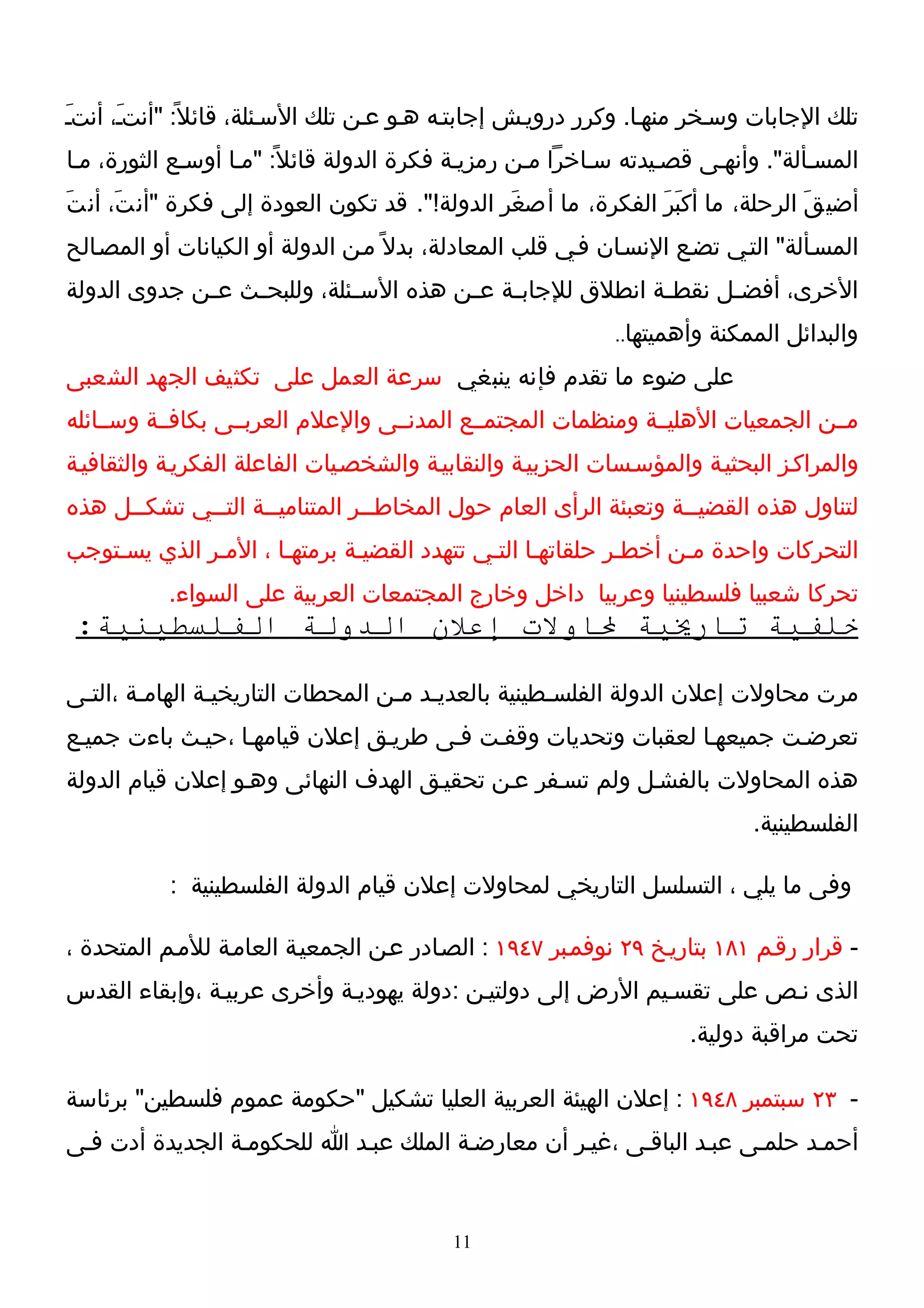 ‫تلك الجابات وسـخر منهـا. وكرر درويـش إجابتـه هـو عـن تلك السـئلة، قائل ً: "أنتـَ، أنتـ‬
‫َ‬
‫المسـألة". وأنهـى قصـيدته سـاخرا مـن رمزيـة فكرة الدولة قائل ً: "مـا أوسـع الثورة، مـا‬
‫أضي قَ الرحلة، ما أكبَرَ الفكرة، ما أصغَر الدولة!". قد تكون العودة إلى فكرة "أن تَ، أن تَ‬
‫المسـألة" التـي تضـع النسـان فـي قلب المعادلة، بدل ً مـن الدولة أو الكيانات أو المصـالح‬
‫الخرى، أفض ـل نقط ـة انطلق للجاب ـة ع ـن هذه الس ـئلة، وللبح ـث ع ـن جدوى الدولة‬
             ‫ـ‬    ‫ـ‬           ‫ـ‬          ‫ـ ـ‬                 ‫ـ‬      ‫ـ‬
                                                             ‫وأهميتها..‬   ‫والبدائل الممكنة‬
‫على ضوء ما تقدم فإنه ينبغي سرعة العمل على تكثيف الجهد الشعبى‬
‫مــن الجمعيات الهليــة ومنظمات المجتمــع المدنــى والعلم العربــى بكافــة وســائله‬
‫والمراكـز البحثيـة والمؤسـسات الحزبيـة والنقابيـة والشخصـيات الفاعلة الفكريـة والثقافيـة‬
‫لتناول هذه القضي ــة وتعبئة الرأى العام حول المخاطــر المتناميــة التــي تشكــل هذه‬
      ‫ـ‬      ‫ـ‬      ‫ـ‬           ‫ـ‬                                ‫ـ‬
‫التحركات واحدة مـن أخطـر حلقاتهـا التـي تتهدد القضيـة برمتهـا ، المـر الذي يسـتوجب‬
           ‫تحركا شعبيا فلسطينيا وعربيا داخل وخارج المجتمعات العربية على السواء.‬
 ‫خلفية تاريية لاولت إعلن الدولة الفلسطينية:‬

‫مرت محاولت إعلن الدولة الفلسـطينية بالعديـد مـن المحطات التاريخيـة الهامـة ،التـى‬
‫تعرضـت جميعهـا لعقبات وتحديات وقفـت فـى طريـق إعلن قيامهـا ،حيـث باءت جميـع‬
‫هذه المحاولت بالفشـل ولم تسـفر عـن تحقيـق الهدف النهائى وهـو إعلن قيام الدولة‬
                                                                              ‫الفلسطينية.‬

           ‫وفى ما يلي ، التسلسل التاريخي لمحاولت إعلن قيام الدولة الفلسطينية :‬

‫- قرار رقـم ١٨١ بتاريـخ ٩٢ نوفمـبر ٧٤٩١ : الصـادر عـن الجمعيـة العامـة للمـم المتحدة ،‬
‫الذى نـص على تقسـيم الرض إلى دولتيـن :دولة يهوديـة وأخرى عربيـة ،وإبقاء القدس‬
                                                                      ‫تحت مراقبة دولية.‬

‫- ٣٢ سبتمبر ٨٤٩١ : إعلن الهيئة العربية العليا تشكيل "حكومة عموم فلسطين" برئاسة‬
‫أحمـد حلمـى عبـد الباقـى ،غيـر أن معارضـة الملك عبـد ا للحكومـة الجديدة أدت فـى‬


                                           ‫11‬
 