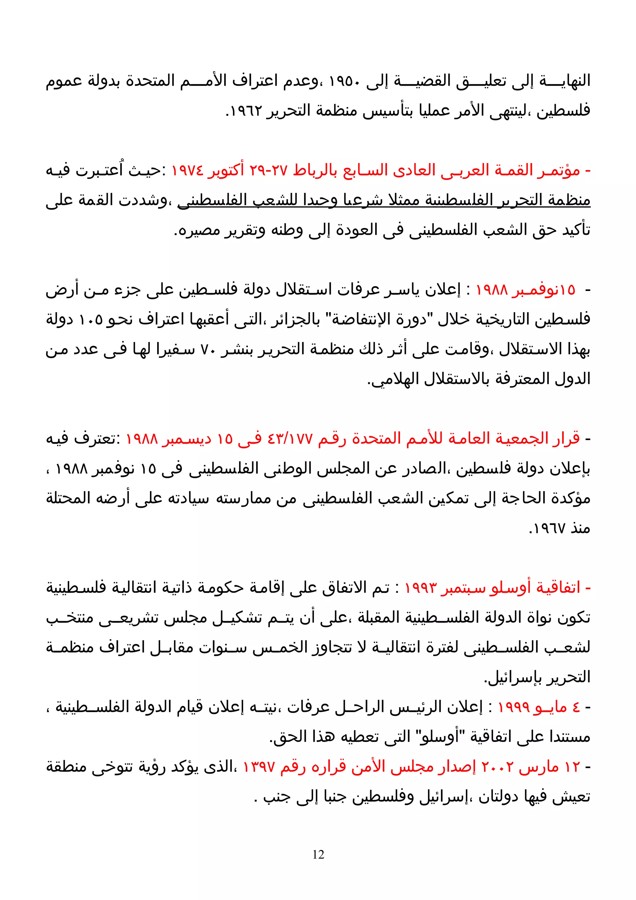 ‫النهايـــة إلى تعليـــق القضيـــة إلى ٠٥٩١ ،وعدم اعتراف المـــم المتحدة بدولة عموم‬
                                                    ‫ـ‬
                            ‫فلسطين ،لينتهى المر عمليا بتأسيس منظمة التحرير ٢٦٩١.‬


‫- مؤتمـر القمـة العربـى العادى السـابع بالرباط ٧٢-٩٢ أكتوبر ٤٧٩١ :حيـث اُعتـبرت فيـه‬
‫منظمة التحرير الفلسطينية ممثل شرعيا وحيدا للشعب الفلسطينى ،وشددت القمة على‬
                    ‫تأكيد حق الشعب الفلسطينى فى العودة إلى وطنه وتقرير مصيره.‬


‫- ٥١نوفمـبر ٨٨٩١ : إعلن ياسـر عرفات اسـتقلل دولة فلسـطين على جزء مـن أرض‬
     ‫ـ‬             ‫ـ‬             ‫ـ‬          ‫ـ‬                  ‫ـ‬
‫فلسـطين التاريخيـة خلل "دورة النتفاضـة" بالجزائر ،التـى أعقبهـا اعتراف نحـو ٥٠١ دولة‬
‫بهذا السـتقلل ،وقامـت على أثـر ذلك منظمـة التحريـر بنشـر ٠٧ سـفيرا لهـا فـى عدد مـن‬
                                                   ‫الدول المعترفة بالستقلل الهلمي.‬


‫- قرار الجمعيـة العامـة للمـم المتحدة رقـم ٧٧١/٣٤ فـى ٥١ ديسـمبر ٨٨٩١ :تعترف فيـه‬
‫بإعلن دولة فلسطين ،الصادر عن المجلس الوطنى الفلسطينى فى ٥١ نوفمبر ٨٨٩١ ،‬
‫مؤكدة الحاجة إلى تمكين الشعب الفلسطينى من ممارسته سيادته على أرضه المحتلة‬
                                                                             ‫منذ ٧٦٩١.‬


‫- اتفاقيـة أوسـلو سـبتمبر ٣٩٩١ : تـم التفاق على إقامـة حكومـة ذاتيـة انتقاليـة فلسـطينية‬
‫تكون نواة الدولة الفلســطينية المقبلة ،على أن يتــم تشكيــل مجلس تشريعــى منتخــب‬
‫لشعــب الفلســطينى لفترة انتقاليــة ل تتجاوز الخمــس ســنوات مقابــل اعتراف منظمــة‬
                                                                      ‫التحرير بإسرائيل.‬
‫- ٤ مايــو ٩٩٩١ : إعلن الرئيــس الراحــل عرفات ،نيتــه إعلن قيام الدولة الفلســطينية ،‬
                                   ‫مستندا على اتفاقية "أوسلو" التى تعطيه هذا الحق.‬
‫- ٢١ مارس ٢٠٠٢ إصدار مجلس المن قراره رقم ٧٩٣١ ،الذى يؤكد رؤية تتوخى منطقة‬
                                 ‫تعيش فيها دولتان ،إسرائيل وفلسطين جنبا إلى جنب .‬


                                          ‫21‬
 