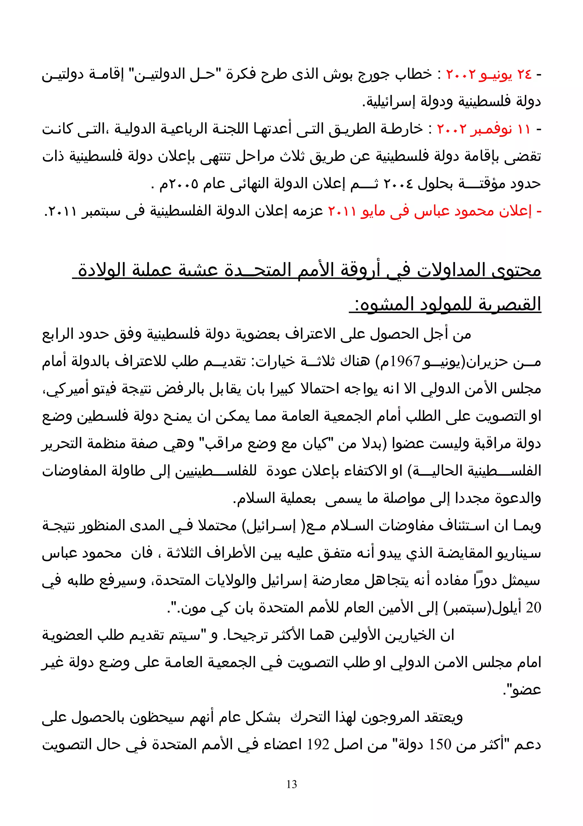 ‫- ٤٢ يوني ـو ٢٠٠٢ : خطاب جورج بوش الذى طرح فكرة "ح ـل الدولتي ـن" إقام ـة دولتي ـن‬
 ‫ـ‬        ‫ـ‬        ‫ـ‬          ‫ـ‬                                        ‫ـ‬
                                                        ‫دولة فلسطينية ودولة إسرائيلية.‬
‫- ١١ نوفمـبر ٢٠٠٢ : خارطـة الطريـق التـى أعدتهـا اللجنـة الرباعيـة الدوليـة ،التـى كانـت‬
‫تقضى بإقامة دولة فلسطينية عن طريق ثلث مراحل تنتهى بإعلن دولة فلسطينية ذات‬
                   ‫حدود مؤقتــــة بحلول ٤٠٠٢ ثــــم إعلن الدولة النهائى عام ٥٠٠٢م .‬
‫- إعلن محمود عباس فى مايو ١١٠٢ عزمه إعلن الدولة الفلسطينية فى سبتمبر ١١٠٢.‬


      ‫محتوى المداولت في أروقة المم المتحــدة عشية عملية الولدة‬
                                                       ‫القيصرية للمولود المشوه:‬
‫من أجل الحصول على العتراف بعضوية دولة فلسطينية وفق حدود الرابع‬
‫م ــن حزيران)يوني ــو 7691م( هناك ثلث ــة خيارات: تقدي ــم طلب للعتراف بالدولة أمام‬
                           ‫ـ‬                ‫ـ‬                   ‫ـ‬               ‫ـ‬
‫مجلس المن الدولي ال انه يواجه احتمال كبيرا بان يقابل بالرفض نتيجة فيتو أميركي،‬
‫او التصـويت على الطلب أمام الجمعيـة العامـة ممـا يمكـن ان يمنـح دولة فلسـطين وضـع‬
‫دولة مراقبة وليست عضوا )بدل من "كيان مع وضع مراقب" وهي صفة منظمة التحرير‬
‫الفلســـطينية الحاليـــة( او الكتفاء بإعلن عودة للفلســـطينيين إلى طاولة المفاوضات‬
                                 ‫والدعوة مجددا إلى مواصلة ما يسمى بعملية السلم.‬
‫وبمـا ان اسـتئناف مفاوضات السـلم مـع) إسـرائيل( محتمل فـي المدى المنظور نتيجـة‬
‫سـيناريو المقايضـة الذي يبدو أنـه متفـق عليـه بيـن الطراف الثلثـة ، فان محمود عباس‬
‫سيمثل دورا مفاده أنه يتجاهل معارضة إسرائيل والوليات المتحدة، وسيرفع طلبه في‬
                     ‫02 أيلول)سبتمبر( إلى المين العام للمم المتحدة بان كي مون.".‬
‫ان الخياريـن الوليـن همـا الكثـر ترجيحـا. و "سـيتم تقديـم طلب العضويـة‬
‫امام مجلس المـن الدولي او طلب التصـويت فـي الجمعيـة العامـة على وضـع دولة غيـر‬
                                                                                 ‫عضو".‬
‫ويعتقد المروجون لهذا التحرك بشكل عام أنهم سيحظون بالحصول على‬
‫دعـم "أكثـر مـن 051 دولة" مـن اصـل 291 اعضاء فـي المـم المتحدة فـي حال التصـويت‬

                                          ‫31‬
 