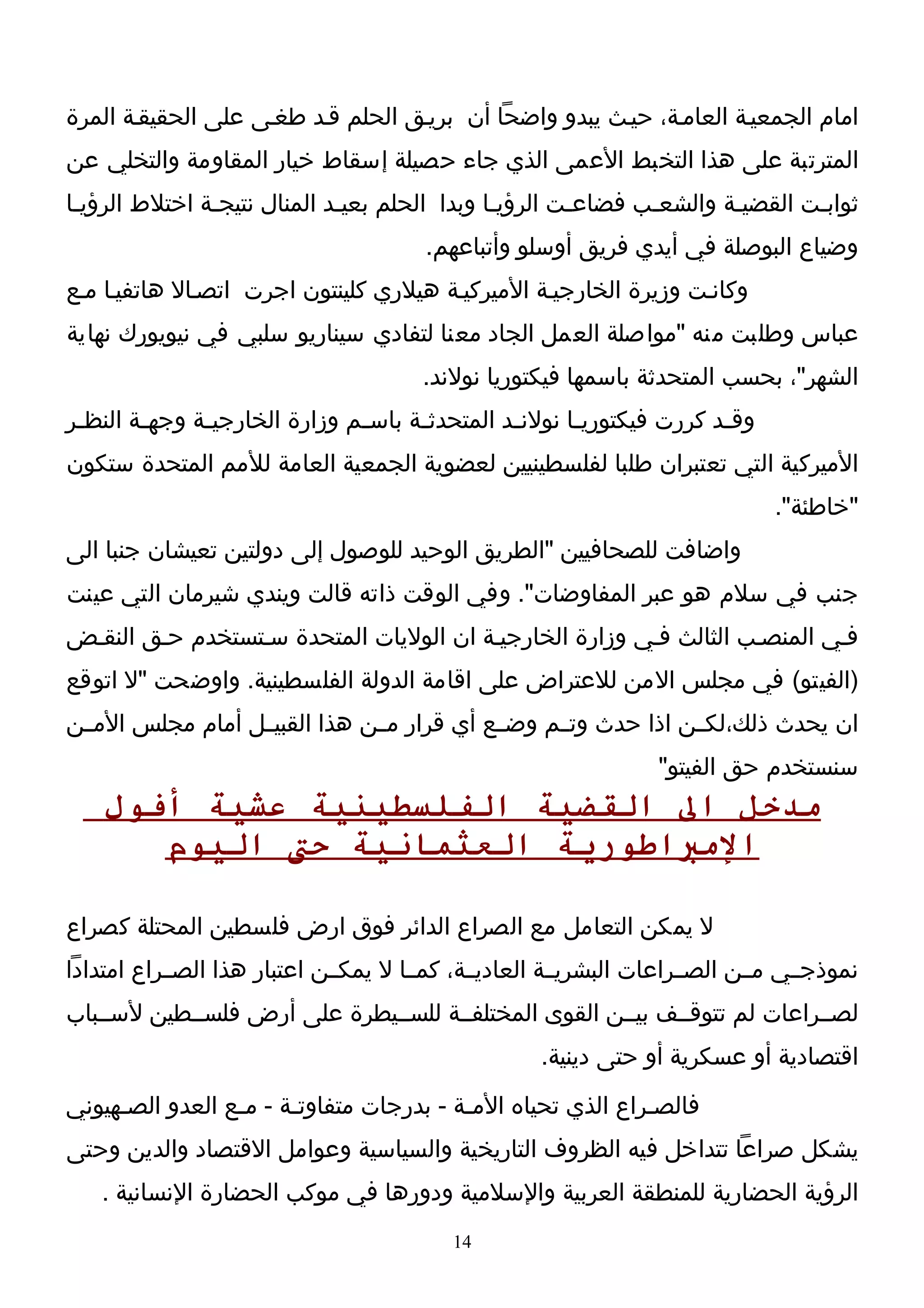 ‫امام الجمعيـة العامـة، حيـث يبدو واضحا أن بريـق الحلم قـد طغـى على الحقيقـة المرة‬
‫المترتبة على هذا التخبط العمى الذي جاء حصيلة إسقاط خيار المقاومة والتخلي عن‬
‫ثوابـت القضيـة والشعـب فضاعـت الرؤيـا وبدا الحلم بعيـد المنال نتيجـة اختلط الرؤيـا‬
 ‫ـ‬             ‫ـ‬             ‫ـ‬                ‫ـ‬       ‫ـ‬      ‫ـ‬       ‫ـ‬       ‫ـ‬
                                         ‫وضياع البوصلة في أيدي فريق أوسلو وأتباعهم.‬
‫وكانـت وزيرة الخارجيـة الميركيـة هيلري كلينتون اجرت اتصـال هاتفيـا مـع‬
‫عباس وطلبت منه "مواصلة العمل الجاد معنا لتفادي سيناريو سلبي في نيويورك نهاية‬
                                        ‫الشهر"، بحسب المتحدثة باسمها فيكتوريا نولند.‬
‫وق ـد كررت فيكتوري ـا نولن ـد المتحدث ـة باس ـم وزارة الخارجي ـة وجه ـة النظ ـر‬
 ‫ـ‬       ‫ـ‬      ‫ـ‬                ‫ـ‬      ‫ـ‬          ‫ـ‬       ‫ـ‬               ‫ـ‬
‫الميركية التي تعتبران طلبا لفلسطينيين لعضوية الجمعية العامة للمم المتحدة ستكون‬
                                                                                  ‫"خاطئة".‬
‫واضافت للصحافيين "الطريق الوحيد للوصول إلى دولتين تعيشان جنبا الى‬
‫جنب في سلم هو عبر المفاوضات". وفي الوقت ذاته قالت ويندي شيرمان التي عينت‬
‫فـي المنصـب الثالث فـي وزارة الخارجيـة ان الوليات المتحدة سـتستخدم حـق النقـض‬
‫)الفيتو( في مجلس المن للعتراض على اقامة الدولة الفلسطينية. واوضحت "ل اتوقع‬
‫ان يحدث ذلك،لكــن اذا حدث وتــم وضــع أي قرار مــن هذا القبيــل أمام مجلس المــن‬
                                                                   ‫سنستخدم حق الفيتو"‬
    ‫مدخل ال القضية الفلسطينية عشية أفول‬
       ‫المباطورية العثمانية حت اليوم‬

‫ل يمكن التعامل مع الصراع الدائر فوق ارض فلسطين المحتلة كصراع‬
‫نموذجــي مــن الصــراعات البشريــة العاديــة، كمــا ل يمكــن اعتبار هذا الصــراع امتدادا‬
‫لصــراعات لم تتوقــف بيــن القوى المختلفــة للســيطرة على أرض فلســطين لســباب‬
                                                      ‫اقتصادية أو عسكرية أو حتى دينية.‬
‫فالصـراع الذي تحياه المـة - بدرجات متفاوتـة - مـع العدو الصـهيوني‬
     ‫ـ‬           ‫ـ‬     ‫ـ‬                 ‫ـ‬                  ‫ـ‬
‫يشكل صراعا تتداخل فيه الظروف التاريخية والسياسية وعوامل القتصاد والدين وحتى‬
    ‫الرؤية الحضارية للمنطقة العربية والسلمية ودورها في موكب الحضارة النسانية .‬
                                            ‫41‬
 