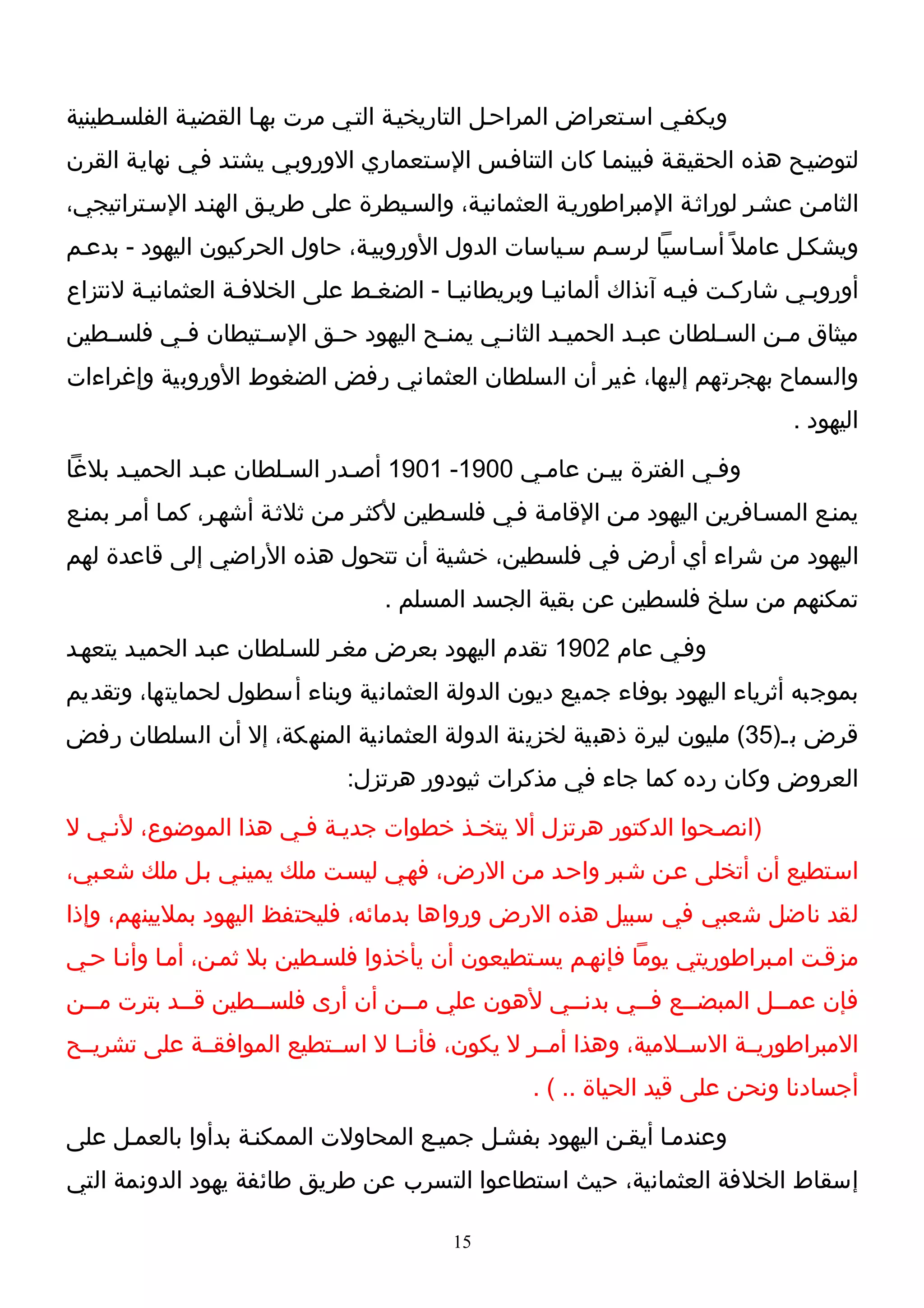 ‫ويكفـي اسـتعراض المراحـل التاريخيـة التـي مرت بهـا القضيـة الفلسـطينية‬
‫لتوضيـح هذه الحقيقـة فبينمـا كان التنافـس السـتعماري الوروبـي يشتـد فـي نهايـة القرن‬
‫الثامـن عشـر لوراثـة المبراطوريـة العثمانيـة، والسـيطرة على طريـق الهنـد السـتراتيجي،‬
‫ويشكـل عامل ً أسـاسيا لرسـم سـياسات الدول الوروبيـة، حاول الحركيون اليهود - بدعـم‬
‫أوروبـي شاركـت فيـه آنذاك ألمانيـا وبريطانيـا - الضغـط على الخلفـة العثمانيـة لنتزاع‬
‫ميثاق مـن الس ـلطان عب ـد الحمي ـد الثان ـي يمن ـح اليهود ح ـق الس ـتيطان فـي فلس ـطين‬
   ‫ـ‬      ‫ـ‬       ‫ـ‬      ‫ـ‬           ‫ـ‬      ‫ـ‬        ‫ـ‬        ‫ـ‬        ‫ـ‬      ‫ـ‬
‫والسماح بهجرتهم إليها، غير أن السلطان العثماني رفض الضغوط الوروبية وإغراءات‬
                                                                              ‫اليهود .‬
‫وفـي الفترة بيـن عامـي 0091- 1091 أصـدر السـلطان عبـد الحميـد بلغا‬
‫يمنـع المسـافرين اليهود مـن القامـة فـي فلسـطين لكثـر مـن ثلثـة أشهـر، كمـا أمـر بمنـع‬
‫اليهود من شراء أي أرض في فلسطين، خشية أن تتحول هذه الراضي إلى قاعدة لهم‬
                                  ‫تمكنهم من سلخ فلسطين عن بقية الجسد المسلم .‬
‫وفـي عام 2091 تقدم اليهود بعرض مغـر للسـلطان عبـد الحميـد يتعهـد‬
‫بموجبه أثرياء اليهود بوفاء جميع ديون الدولة العثمانية وبناء أسطول لحمايتها، وتقديم‬
‫قرض بـ)53( مليون ليرة ذهبية لخزينة الدولة العثمانية المنهكة، إل أن السلطان رفض‬
                              ‫العروض وكان رده كما جاء في مذكرات ثيودور هرتزل:‬
‫)انصـحوا الدكتور هرتزل أل يتخـذ خطوات جديـة فـي هذا الموضوع، لنـي ل‬
‫اسـتطيع أن أتخلى عـن شـبر واحـد مـن الرض، فهـي ليسـت ملك يمينـي بـل ملك شعـبي،‬
‫لقد ناضل شعبي في سبيل هذه الرض ورواها بدمائه، فليحتفظ اليهود بمليينهم، وإذا‬
‫مزقـت امـبراطوريتي يوما فإنهـم يسـتطيعون أن يأخذوا فلسـطين بل ثمـن، أمـا وأنـا حـي‬
‫فإن عمــل المبضــع فــي بدنــي لهون علي مــن أن أرى فلســطين قــد بترت مــن‬
  ‫ـ‬         ‫ـ‬      ‫ـ‬             ‫ـ‬             ‫ـ‬      ‫ـ‬    ‫ـ‬        ‫ـ‬
‫المبراطوريــة الســلمية، وهذا أمــر ل يكون، فأنــا ل اســتطيع الموافقــة على تشريــح‬
                                                  ‫أجسادنا ونحن على قيد الحياة .. ( .‬
‫وعندمـا أيقـن اليهود بفشـل جميـع المحاولت الممكنـة بدأوا بالعمـل على‬
‫إسقاط الخلفة العثمانية، حيث استطاعوا التسرب عن طريق طائفة يهود الدونمة التي‬

                                         ‫51‬
 