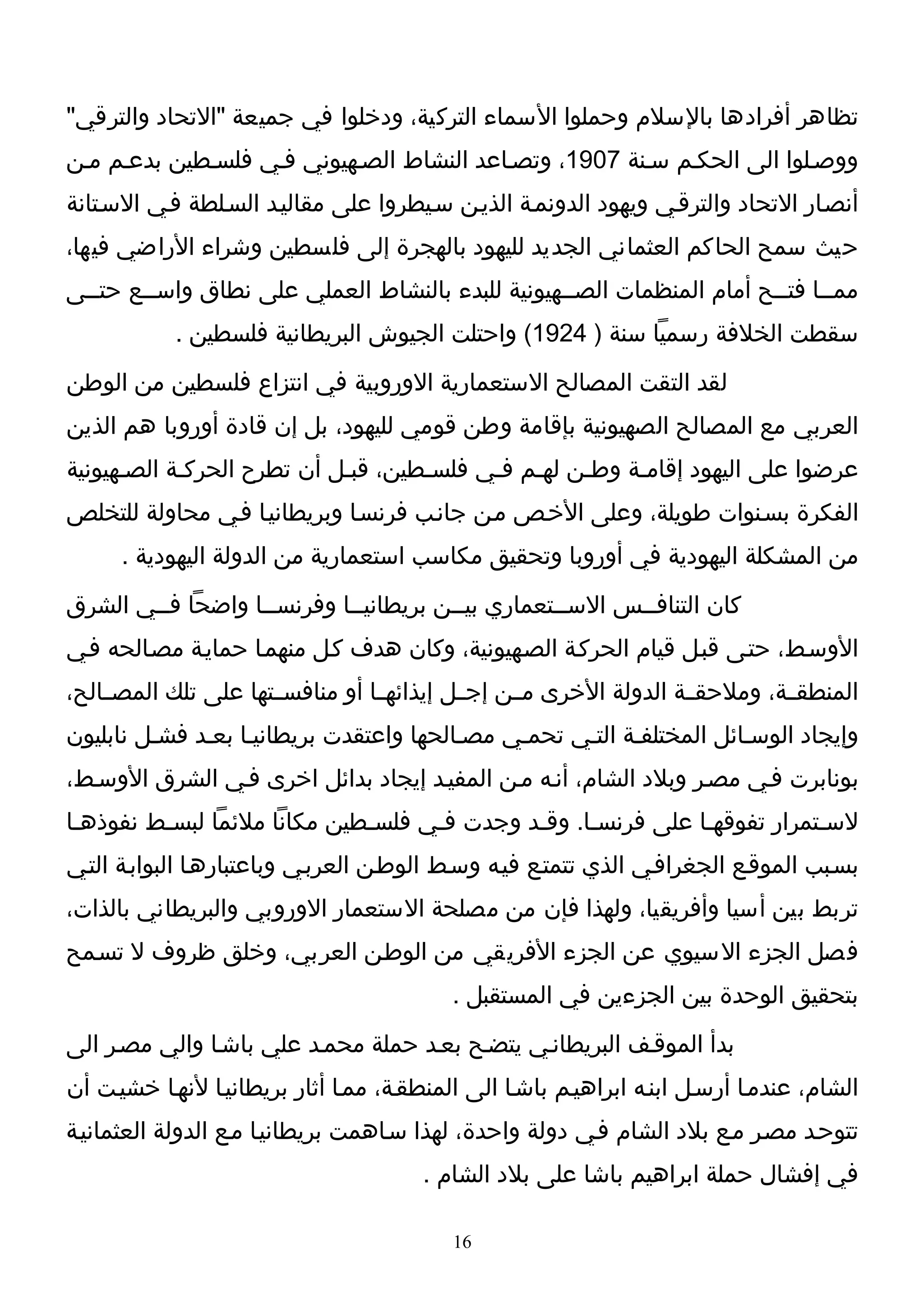 ‫تظاهر أفرادها بالسلم وحملوا السماء التركية، ودخلوا في جميعة "التحاد والترقي"‬
‫ووصـلوا الى الحكـم سـنة 7091، وتصـاعد النشاط الصـهيوني فـي فلسـطين بدعـم مـن‬
‫أنصـار التحاد والترقـي ويهود الدونمـة الذيـن سـيطروا على مقاليـد السـلطة فـي السـتانة‬
‫حيث سمح الحاكم العثماني الجديد لليهود بالهجرة إلى فلسطين وشراء الراضي فيها،‬
‫ممــا فتــح أمام المنظمات الصــهيونية للبدء بالنشاط العملي على نطاق واســع حتــى‬
            ‫سقطت الخلفة رسميا سنة ) 4291( واحتلت الجيوش البريطانية فلسطين .‬
‫لقد التقت المصالح الستعمارية الوروبية في انتزاع فلسطين من الوطن‬
‫العربي مع المصالح الصهيونية بإقامة وطن قومي لليهود، بل إن قادة أوروبا هم الذين‬
‫عرضوا على اليهود إقامـة وطـن لهـم فـي فلسـطين، قبـل أن تطرح الحركـة الصـهيونية‬
‫الفكرة بسـنوات طويلة، وعلى الخـص مـن جانـب فرنسـا وبريطانيـا فـي محاولة للتخلص‬
      ‫من المشكلة اليهودية في أوروبا وتحقيق مكاسب استعمارية من الدولة اليهودية .‬
‫كان التنافــس الســتعماري بيــن بريطانيــا وفرنســا واضحا فــي الشرق‬
‫الوسـط، حتـى قبـل قيام الحركـة الصـهيونية، وكان هدف كـل منهمـا حمايـة مصـالحه فـي‬
‫المنطقــة، وملحقــة الدولة الخرى مــن إجــل إيذائهــا أو منافســتها على تلك المصــالح،‬
‫وإيجاد الوسـائل المختلفـة التـي تحمـي مصـالحها واعتقدت بريطانيـا بعـد فشـل نابليون‬
‫بونابرت فـي مصـر وبلد الشام، أنـه مـن المفيـد إيجاد بدائل اخرى فـي الشرق الوسـط،‬
‫لسـتمرار تفوقهـا على فرنسـا. وقـد وجدت فـي فلسـطين مكانا ملئما لبسـط نفوذهـا‬
‫بسـبب الموقـع الجغرافـي الذي تتمتـع فيـه وسـط الوطـن العربـي وباعتبارهـا البوابـة التـي‬
‫تربط بين أسيا وأفريقيا، ولهذا فإن من مصلحة الستعمار الوروبي والبريطاني بالذات،‬
‫فصل الجزء السيوي عن الجزء الفريقي من الوطـن العربي، وخلق ظروف ل تسـمح‬
                                           ‫بتحقيق الوحدة بين الجزءين في المستقبل .‬
‫بدأ الموقـف البريطانـي يتضـح بعـد حملة محمـد علي باشـا والي مصـر الى‬
‫الشام، عندمـا أرسـل ابنـه ابراهيـم باشـا الى المنطقـة، ممـا أثار بريطانيـا لنهـا خشيـت أن‬
‫تتوحـد مصـر مـع بلد الشام فـي دولة واحدة، لهذا سـاهمت بريطانيـا مـع الدولة العثمانيـة‬
                                        ‫في إفشال حملة ابراهيم باشا على بلد الشام .‬

                                           ‫61‬
 