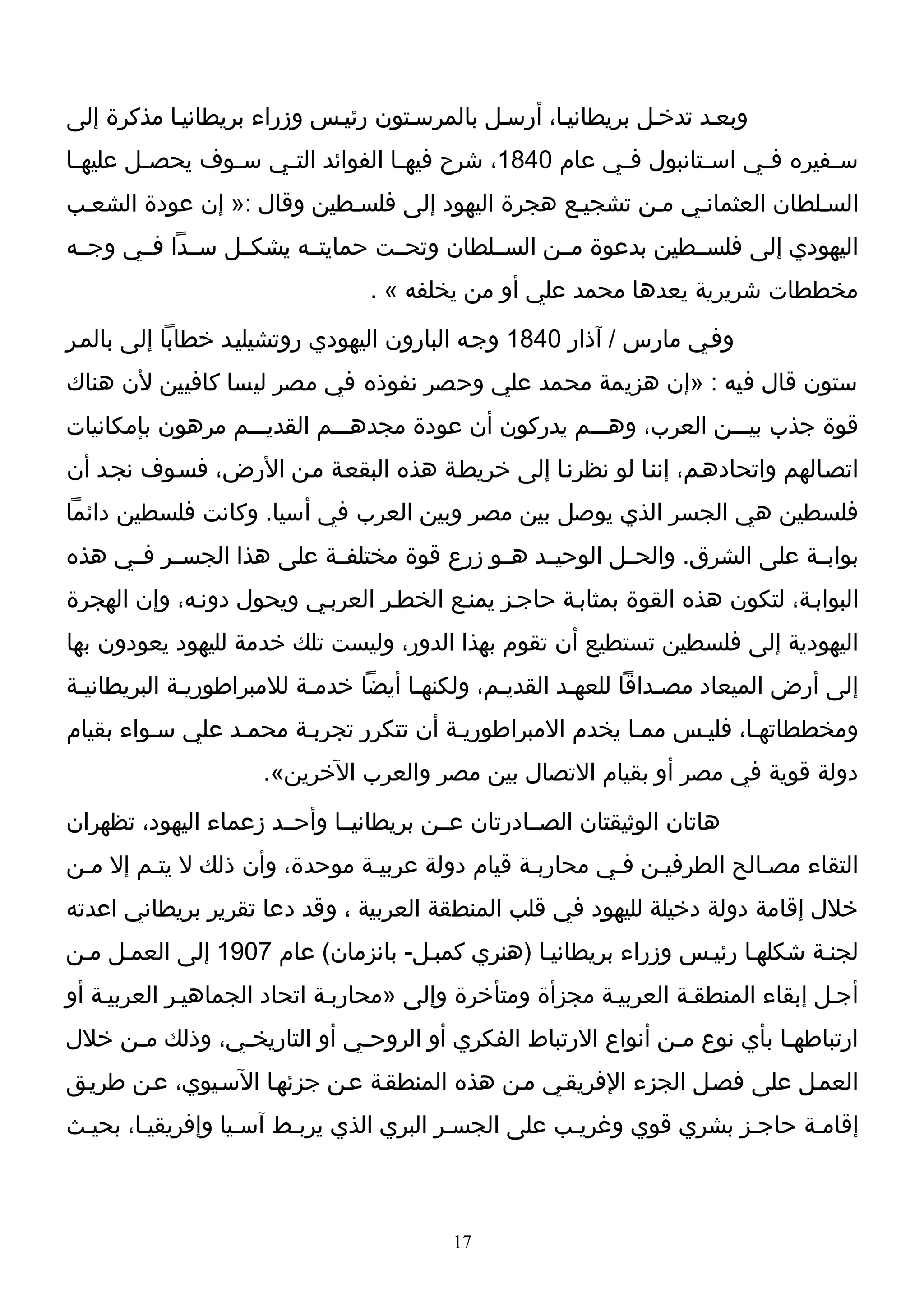 ‫وبعـد تدخـل بريطانيـا، أرسـل بالمرسـتون رئيـس وزراء بريطانيـا مذكرة إلى‬
‫س ـفيره ف ـي اس ـتانبول ف ـي عام 0481، شرح فيه ـا الفوائد الت ـي س ـوف يحص ـل عليه ـا‬
 ‫ـ‬       ‫ـ‬       ‫ـ‬    ‫ـ‬              ‫ـ‬                    ‫ـ‬         ‫ـ‬     ‫ـ‬       ‫ـ‬
‫السـلطان العثمانـي مـن تشجيـع هجرة اليهود إلى فلسـطين وقال :» إن عودة الشعـب‬
‫اليهودي إلى فلســطين بدعوة مــن الســلطان وتحــت حمايتــه يشكــل ســدا فــي وجــه‬
                                ‫مخططات شريرية يعدها محمد علي أو من يخلفه « .‬
‫وفـي مارس / آذار 0481 وجـه البارون اليهودي روتشيليـد خطابا إلى بالمـر‬
‫ستون قال فيه : »إن هزيمة محمد علي وحصر نفوذه في مصر ليسا كافيين لن هناك‬
‫قوة جذب بيـــن العرب، وهـــم يدركون أن عودة مجدهـــم القديـــم مرهون بإمكانيات‬
‫اتصـالهم واتحادهـم، إننـا لو نظرنـا إلى خريطـة هذه البقعـة مـن الرض، فسـوف نجـد أن‬
‫فلسطين هي الجسر الذي يوصل بين مصر وبين العرب في أسيا. وكانت فلسطين دائما‬
‫بوابــة على الشرق. والحــل الوحيــد هــو زرع قوة مختلفــة على هذا الجســر فــي هذه‬
‫البوابـة، لتكون هذه القوة بمثابـة حاجـز يمنـع الخطـر العربـي ويحول دونـه، وإن الهجرة‬
‫اليهودية إلى فلسطين تستطيع أن تقوم بهذا الدور، وليست تلك خدمة لليهود يعودون بها‬
‫إلى أرض الميعاد مصـداقا للعهـد القديـم، ولكنهـا أيضا خدمـة للمبراطوريـة البريطانيـة‬
‫ومخططاتهـا، فليـس ممـا يخدم المبراطوريـة أن تتكرر تجربـة محمـد علي سـواء بقيام‬
                     ‫دولة قوية في مصر أو بقيام التصال بين مصر والعرب الخرين«.‬
‫هاتان الوثيقتان الصــادرتان عــن بريطانيــا وأحــد زعماء اليهود، تظهران‬
‫التقاء مصـالح الطرفيـن فـي محاربـة قيام دولة عربيـة موحدة، وأن ذلك ل يتـم إل مـن‬
‫خلل إقامة دولة دخيلة لليهود في قلب المنطقة العربية ، وقد دعا تقرير بريطاني اعدته‬
‫لجنـة شكلهـا رئيـس وزراء بريطانيـا )هنري كمبـل- بانزمان( عام 7091 إلى العمـل مـن‬
‫أجـل إبقاء المنطقـة العربيـة مجزأة ومتأخرة وإلى »محاربـة اتحاد الجماهيـر العربيـة أو‬
‫ارتباطهـا بأي نوع مـن أنواع الرتباط الفكري أو الروحـي أو التاريخـي، وذلك مـن خلل‬
     ‫ـ‬         ‫ـ‬            ‫ـ‬                               ‫ـ‬
‫العمـل على فصـل الجزء الفريقـي مـن هذه المنطقـة عـن جزئهـا السـيوي، عـن طريـق‬
‫إقامـة حاجـز بشري قوي وغريـب على الجسـر البري الذي يربـط آسـيا وإفريقيـا، بحيـث‬



                                         ‫71‬
 