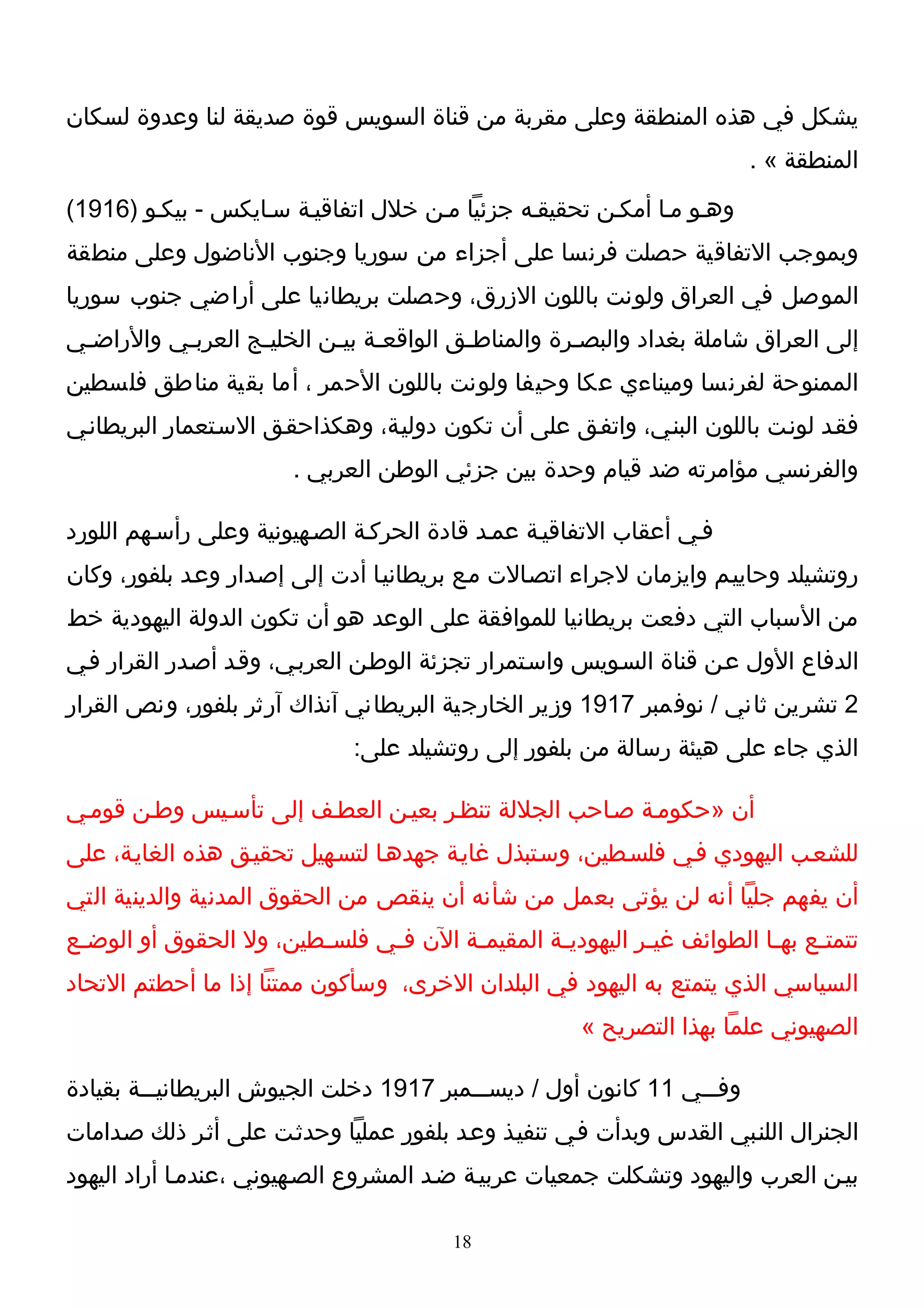 ‫يشكل في هذه المنطقة وعلى مقربة من قناة السويس قوة صديقة لنا وعدوة لسكان‬
                                                                           ‫المنطقة « .‬
‫وهـو مـا أمكـن تحقيقـه جزئيا مـن خلل اتفاقيـة سـايكس - بيكـو )6191(‬
‫وبموجب التفاقية حصلت فرنسا على أجزاء من سوريا وجنوب الناضول وعلى منطقة‬
‫الموصل في العراق ولونت باللون الزرق، وحصلت بريطانيا على أراضي جنوب سوريا‬
‫إلى العراق شاملة بغداد والبصـرة والمناطـق الواقعـة بيـن الخليـج العربـي والراضـي‬
 ‫ـ‬        ‫ـ‬       ‫ـ‬       ‫ـ ـ‬           ‫ـ‬          ‫ـ‬
‫الممنوحة لفرنسا وميناءي عكا وحيفا ولونت باللون الحمر ، أما بقية مناطق فلسطين‬
‫فقـد لونـت باللون البنـي، واتفـق على أن تكون دوليـة، وهكذاحقـق السـتعمار البريطانـي‬
                         ‫والفرنسي مؤامرته ضد قيام وحدة بين جزئي الوطن العربي .‬

‫فـي أعقاب التفاقيـة عمـد قادة الحركـة الصـهيونية وعلى رأسـهم اللورد‬
‫روتشيلد وحاييـم وايزمان لجراء اتصـالت مـع بريطانيـا أدت إلى إصـدار وعـد بلفور، وكان‬
‫من السباب التي دفعت بريطانيا للموافقة على الوعد هو أن تكون الدولة اليهودية خط‬
‫الدفاع الول عـن قناة السـويس واسـتمرار تجزئة الوطـن العربـي، وقـد أصـدر القرار فـي‬
‫2 تشرين ثاني / نوفمبر 7191 وزير الخارجية البريطاني آنذاك آرثر بلفور، ونص القرار‬
                               ‫الذي جاء على هيئة رسالة من بلفور إلى روتشيلد على:‬

‫أن »حكومـة صـاحب الجللة تنظـر بعيـن العطـف إلى تأسـيس وطـن قومـي‬
‫للشعـب اليهودي فـي فلسـطين، وسـتبذل غايـة جهدهـا لتسـهيل تحقيـق هذه الغايـة، على‬
‫أن يفهم جليا أنه لن يؤتى بعمل من شأنه أن ينقص من الحقوق المدنية والدينية التي‬
‫تتمت ـع به ـا الطوائف غي ـر اليهودي ـة المقيم ـة الن ف ـي فلس ـطين، ول الحقوق أو الوض ـع‬
 ‫ـ‬                       ‫ـ‬      ‫ـ‬        ‫ـ‬         ‫ـ‬          ‫ـ‬             ‫ـ‬     ‫ـ‬
‫السياسي الذي يتمتع به اليهود في البلدان الخرى، وسأكون ممتنا إذا ما أحطتم التحاد‬
                                                         ‫الصهيوني علما بهذا التصريح «‬

‫وفـــي 11 كانون أول / ديســـمبر 7191 دخلت الجيوش البريطانيـــة بقيادة‬
‫الجنرال اللنـبي القدس وبدأت فـي تنفيـذ وعـد بلفور عمليا وحدثـت على أثـر ذلك صـدامات‬
‫بيـن العرب واليهود وتشكلت جمعيات عربيـة ضـد المشروع الصـهيوني ،عندمـا أراد اليهود‬

                                          ‫81‬
 